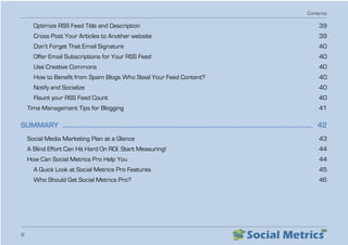 Contents
8
Optimize RSS Feed Title and Description   39
Cross Post Your Articles to Another website   39
Don’t Forget That Email Signature   40
Offer Email Subscriptions for Your RSS Feed   40
Use Creative Commons   40
How to Benefit from Spam Blogs Who Steal Your Feed Content?   40
Notify and Socialize   40
Flaunt your RSS Feed Count   40
Time Management Tips for Blogging   41
SUMMARY  �����������������������������������������������������������������������������������������������������������������������������������������������������������  42
Social Media Marketing Plan at a Glance   43
A Blind Effort Can Hit Hard On ROI. Start Measuring!   44
How Can Social Metrics Pro Help You   44
A Quick Look at Social Metrics Pro Features   45
Who Should Get Social Metrics Pro?   46
 
