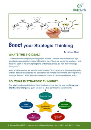 Boost your Strategic Thinking
WHATS THE BIG DEAL?
Current conditions are pretty challenging for leaders. Complex environments and high
uncertainty make decision making difﬁcult and risky. There are few simple solutions - and
decisions seem to have multiple options and consequences. So how do we manage
through this?
Many would argue that we have be more “strategic” in our approach. Job advertisements
and role descriptions describe the ideal candidate in these environments as being strong
“strategic thinkers”. What does this really mean and how can we develop that ability?
SO, WHAT IS STRATEGIC THINKING?
One way to understand strategic thinking is to recognise it as the way you focus your
attention and energy in a given situation (1). I’ve identiﬁed ﬁve key elements:
© Norman Chorn 2017 • norman.chorn@brainlinkgroup.com • (612) 9999 5412 • Page 1
Dr Norman Chorn

❶
❷
❸
❹❺
 