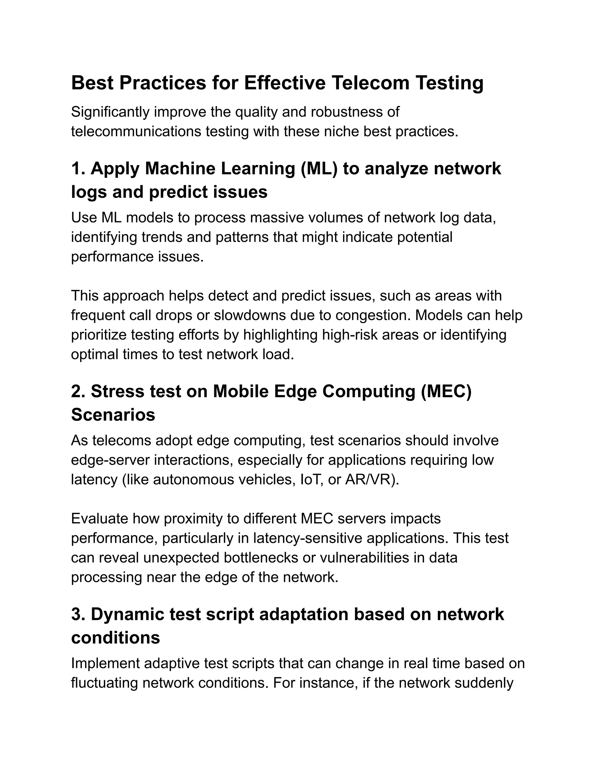 Best Practices for Effective Telecom Testing
Significantly improve the quality and robustness of
telecommunications testing with these niche best practices.
1. Apply Machine Learning (ML) to analyze network
logs and predict issues
Use ML models to process massive volumes of network log data,
identifying trends and patterns that might indicate potential
performance issues.
This approach helps detect and predict issues, such as areas with
frequent call drops or slowdowns due to congestion. Models can help
prioritize testing efforts by highlighting high-risk areas or identifying
optimal times to test network load.
2. Stress test on Mobile Edge Computing (MEC)
Scenarios
As telecoms adopt edge computing, test scenarios should involve
edge-server interactions, especially for applications requiring low
latency (like autonomous vehicles, IoT, or AR/VR).
Evaluate how proximity to different MEC servers impacts
performance, particularly in latency-sensitive applications. This test
can reveal unexpected bottlenecks or vulnerabilities in data
processing near the edge of the network.
3. Dynamic test script adaptation based on network
conditions
Implement adaptive test scripts that can change in real time based on
fluctuating network conditions. For instance, if the network suddenly
 