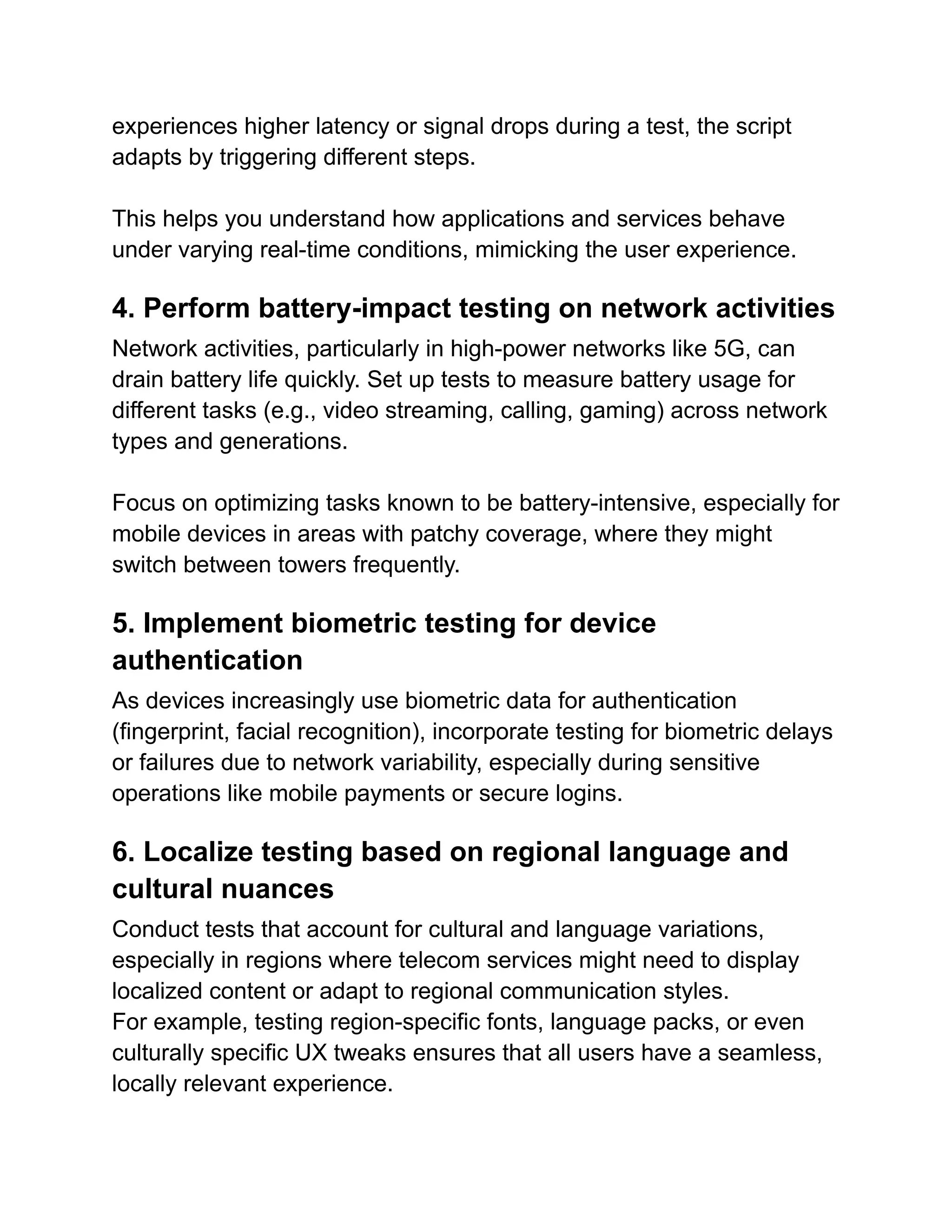 experiences higher latency or signal drops during a test, the script
adapts by triggering different steps.
This helps you understand how applications and services behave
under varying real-time conditions, mimicking the user experience.
4. Perform battery-impact testing on network activities
Network activities, particularly in high-power networks like 5G, can
drain battery life quickly. Set up tests to measure battery usage for
different tasks (e.g., video streaming, calling, gaming) across network
types and generations.
Focus on optimizing tasks known to be battery-intensive, especially for
mobile devices in areas with patchy coverage, where they might
switch between towers frequently.
5. Implement biometric testing for device
authentication
As devices increasingly use biometric data for authentication
(fingerprint, facial recognition), incorporate testing for biometric delays
or failures due to network variability, especially during sensitive
operations like mobile payments or secure logins.
6. Localize testing based on regional language and
cultural nuances
Conduct tests that account for cultural and language variations,
especially in regions where telecom services might need to display
localized content or adapt to regional communication styles.
For example, testing region-specific fonts, language packs, or even
culturally specific UX tweaks ensures that all users have a seamless,
locally relevant experience.
 