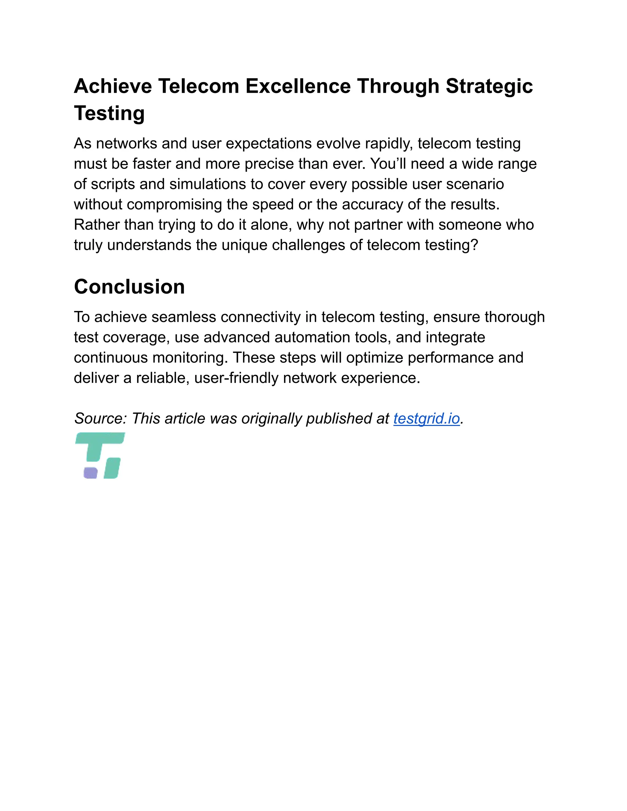 Achieve Telecom Excellence Through Strategic
Testing
As networks and user expectations evolve rapidly, telecom testing
must be faster and more precise than ever. You’ll need a wide range
of scripts and simulations to cover every possible user scenario
without compromising the speed or the accuracy of the results.
Rather than trying to do it alone, why not partner with someone who
truly understands the unique challenges of telecom testing?
Conclusion
To achieve seamless connectivity in telecom testing, ensure thorough
test coverage, use advanced automation tools, and integrate
continuous monitoring. These steps will optimize performance and
deliver a reliable, user-friendly network experience.
Source: This article was originally published at testgrid.io.
 