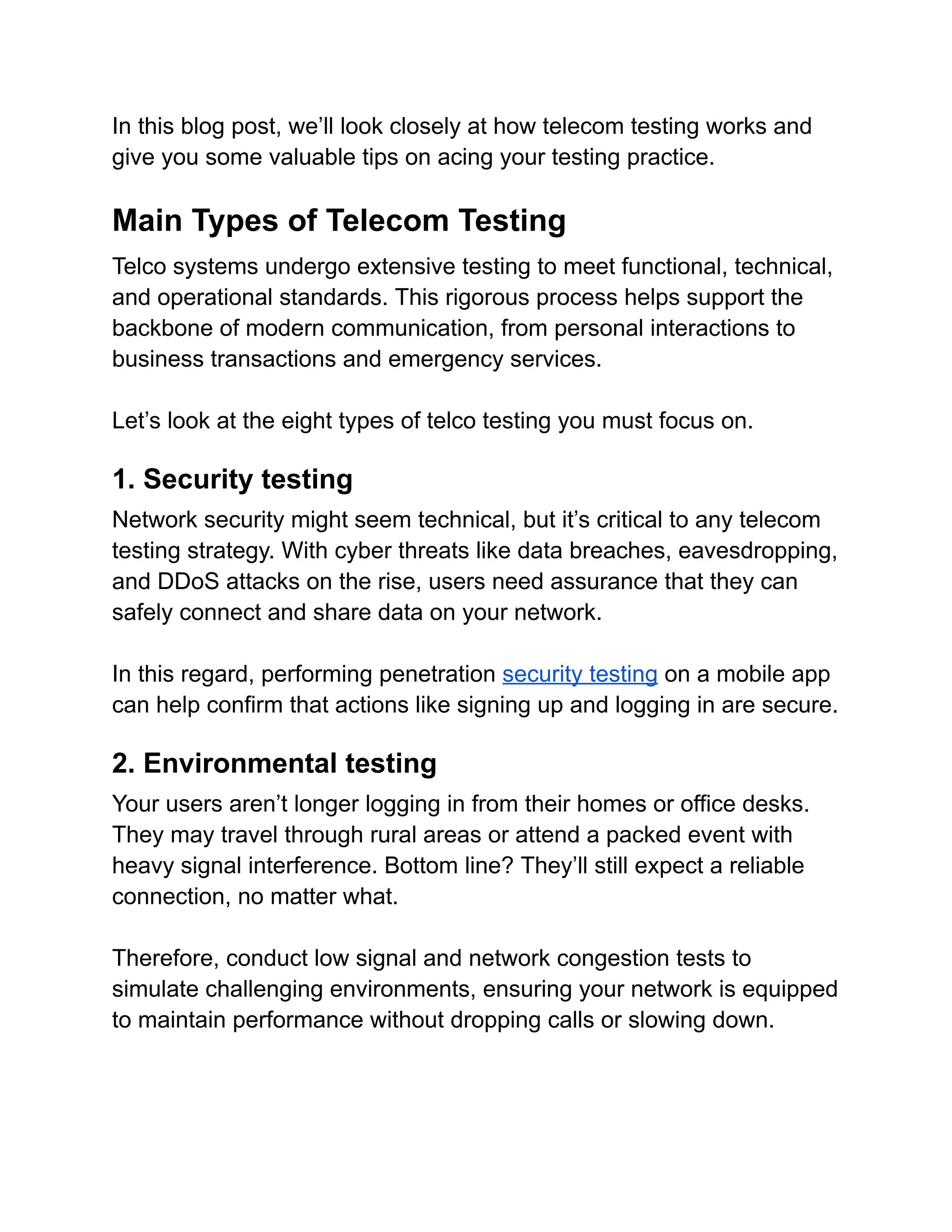 In this blog post, we’ll look closely at how telecom testing works and
give you some valuable tips on acing your testing practice.
Main Types of Telecom Testing
Telco systems undergo extensive testing to meet functional, technical,
and operational standards. This rigorous process helps support the
backbone of modern communication, from personal interactions to
business transactions and emergency services.
Let’s look at the eight types of telco testing you must focus on.
1. Security testing
Network security might seem technical, but it’s critical to any telecom
testing strategy. With cyber threats like data breaches, eavesdropping,
and DDoS attacks on the rise, users need assurance that they can
safely connect and share data on your network.
In this regard, performing penetration security testing on a mobile app
can help confirm that actions like signing up and logging in are secure.
2. Environmental testing
Your users aren’t longer logging in from their homes or office desks.
They may travel through rural areas or attend a packed event with
heavy signal interference. Bottom line? They’ll still expect a reliable
connection, no matter what.
Therefore, conduct low signal and network congestion tests to
simulate challenging environments, ensuring your network is equipped
to maintain performance without dropping calls or slowing down.
 