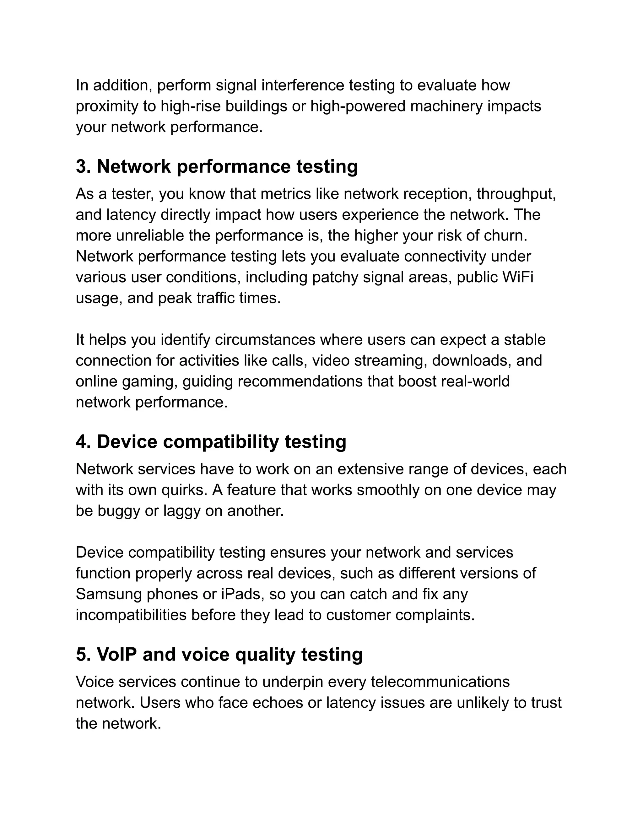 In addition, perform signal interference testing to evaluate how
proximity to high-rise buildings or high-powered machinery impacts
your network performance.
3. Network performance testing
As a tester, you know that metrics like network reception, throughput,
and latency directly impact how users experience the network. The
more unreliable the performance is, the higher your risk of churn.
Network performance testing lets you evaluate connectivity under
various user conditions, including patchy signal areas, public WiFi
usage, and peak traffic times.
It helps you identify circumstances where users can expect a stable
connection for activities like calls, video streaming, downloads, and
online gaming, guiding recommendations that boost real-world
network performance.
4. Device compatibility testing
Network services have to work on an extensive range of devices, each
with its own quirks. A feature that works smoothly on one device may
be buggy or laggy on another.
Device compatibility testing ensures your network and services
function properly across real devices, such as different versions of
Samsung phones or iPads, so you can catch and fix any
incompatibilities before they lead to customer complaints.
5. VoIP and voice quality testing
Voice services continue to underpin every telecommunications
network. Users who face echoes or latency issues are unlikely to trust
the network.
 