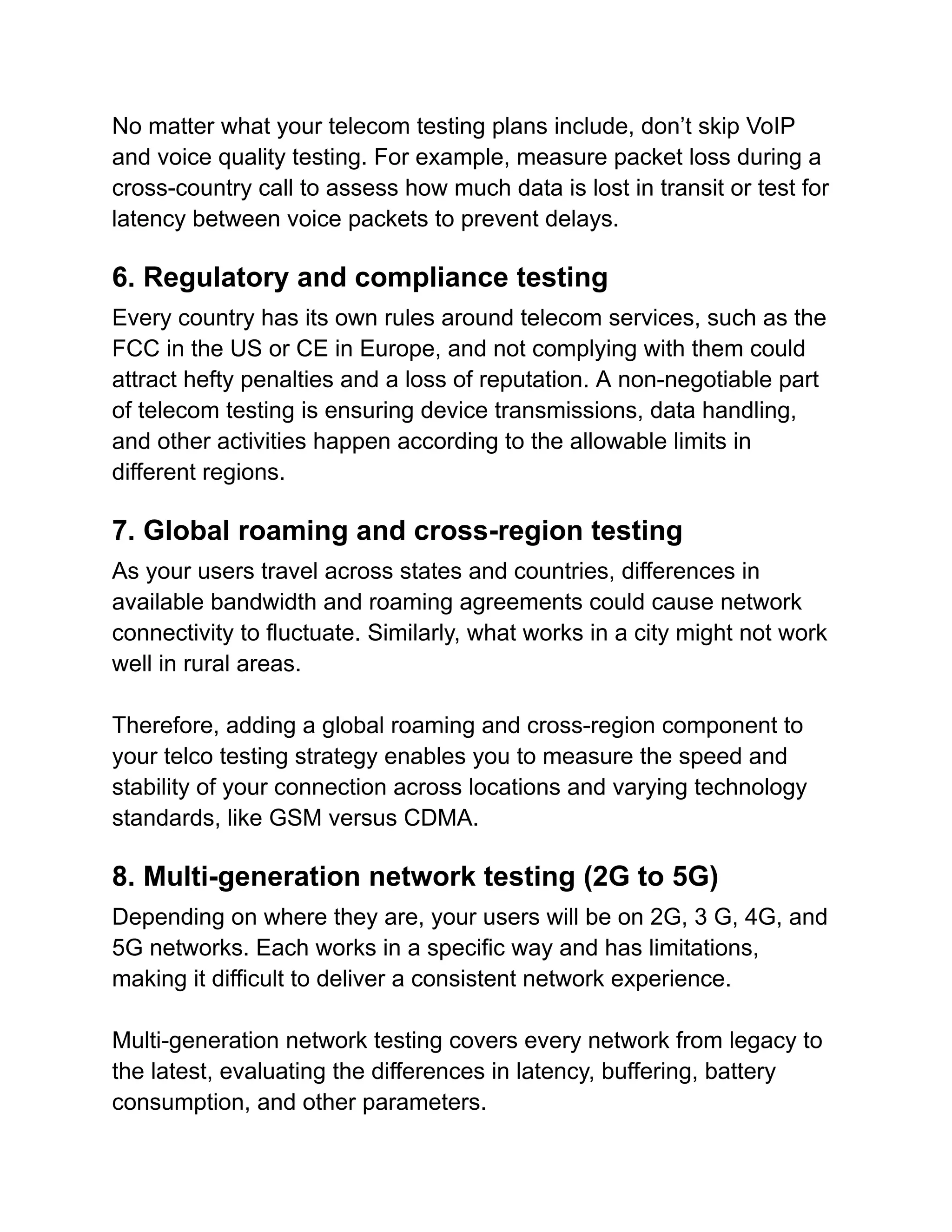 No matter what your telecom testing plans include, don’t skip VoIP
and voice quality testing. For example, measure packet loss during a
cross-country call to assess how much data is lost in transit or test for
latency between voice packets to prevent delays.
6. Regulatory and compliance testing
Every country has its own rules around telecom services, such as the
FCC in the US or CE in Europe, and not complying with them could
attract hefty penalties and a loss of reputation. A non-negotiable part
of telecom testing is ensuring device transmissions, data handling,
and other activities happen according to the allowable limits in
different regions.
7. Global roaming and cross-region testing
As your users travel across states and countries, differences in
available bandwidth and roaming agreements could cause network
connectivity to fluctuate. Similarly, what works in a city might not work
well in rural areas.
Therefore, adding a global roaming and cross-region component to
your telco testing strategy enables you to measure the speed and
stability of your connection across locations and varying technology
standards, like GSM versus CDMA.
8. Multi-generation network testing (2G to 5G)
Depending on where they are, your users will be on 2G, 3 G, 4G, and
5G networks. Each works in a specific way and has limitations,
making it difficult to deliver a consistent network experience.
Multi-generation network testing covers every network from legacy to
the latest, evaluating the differences in latency, buffering, battery
consumption, and other parameters.
 