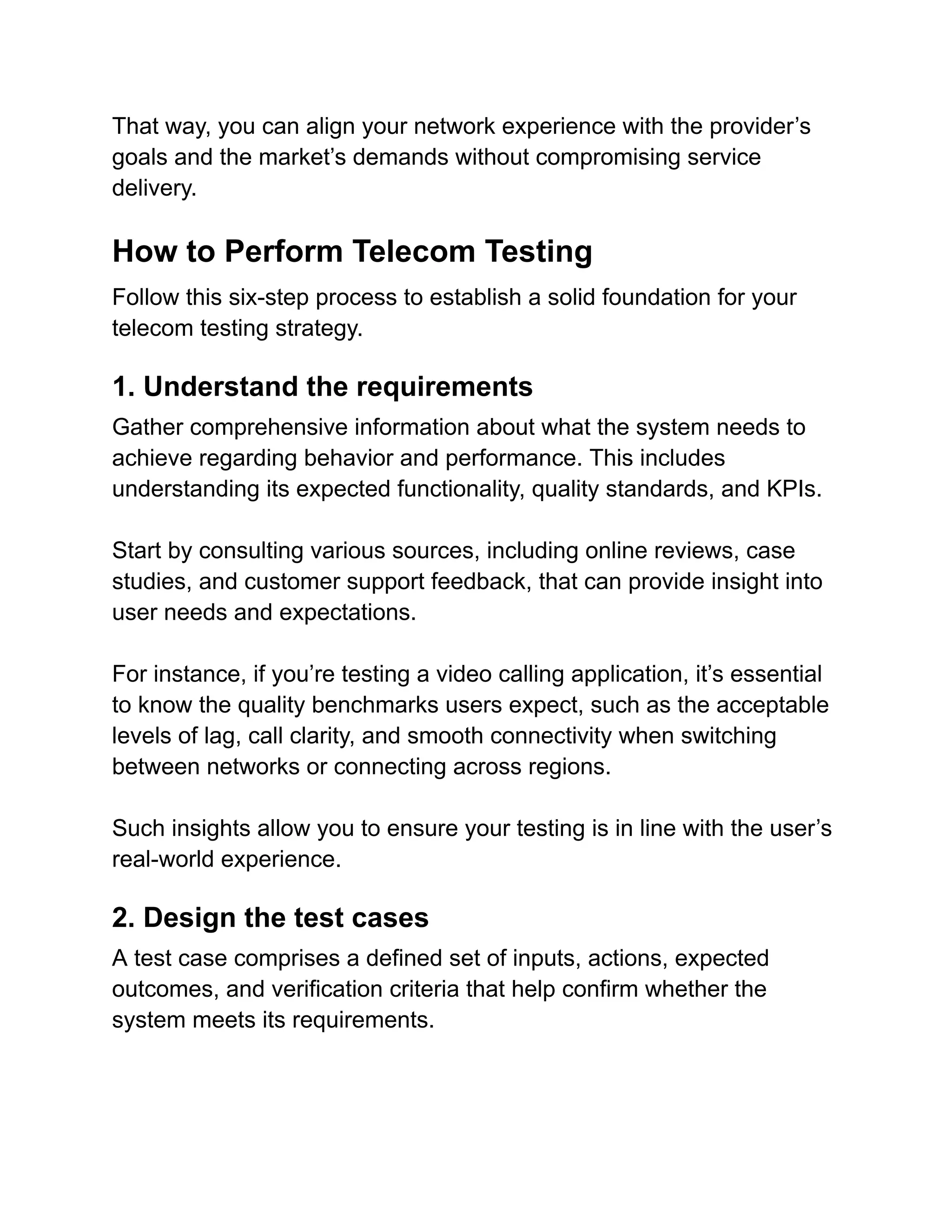 That way, you can align your network experience with the provider’s
goals and the market’s demands without compromising service
delivery.
How to Perform Telecom Testing
Follow this six-step process to establish a solid foundation for your
telecom testing strategy.
1. Understand the requirements
Gather comprehensive information about what the system needs to
achieve regarding behavior and performance. This includes
understanding its expected functionality, quality standards, and KPIs.
Start by consulting various sources, including online reviews, case
studies, and customer support feedback, that can provide insight into
user needs and expectations.
For instance, if you’re testing a video calling application, it’s essential
to know the quality benchmarks users expect, such as the acceptable
levels of lag, call clarity, and smooth connectivity when switching
between networks or connecting across regions.
Such insights allow you to ensure your testing is in line with the user’s
real-world experience.
2. Design the test cases
A test case comprises a defined set of inputs, actions, expected
outcomes, and verification criteria that help confirm whether the
system meets its requirements.
 