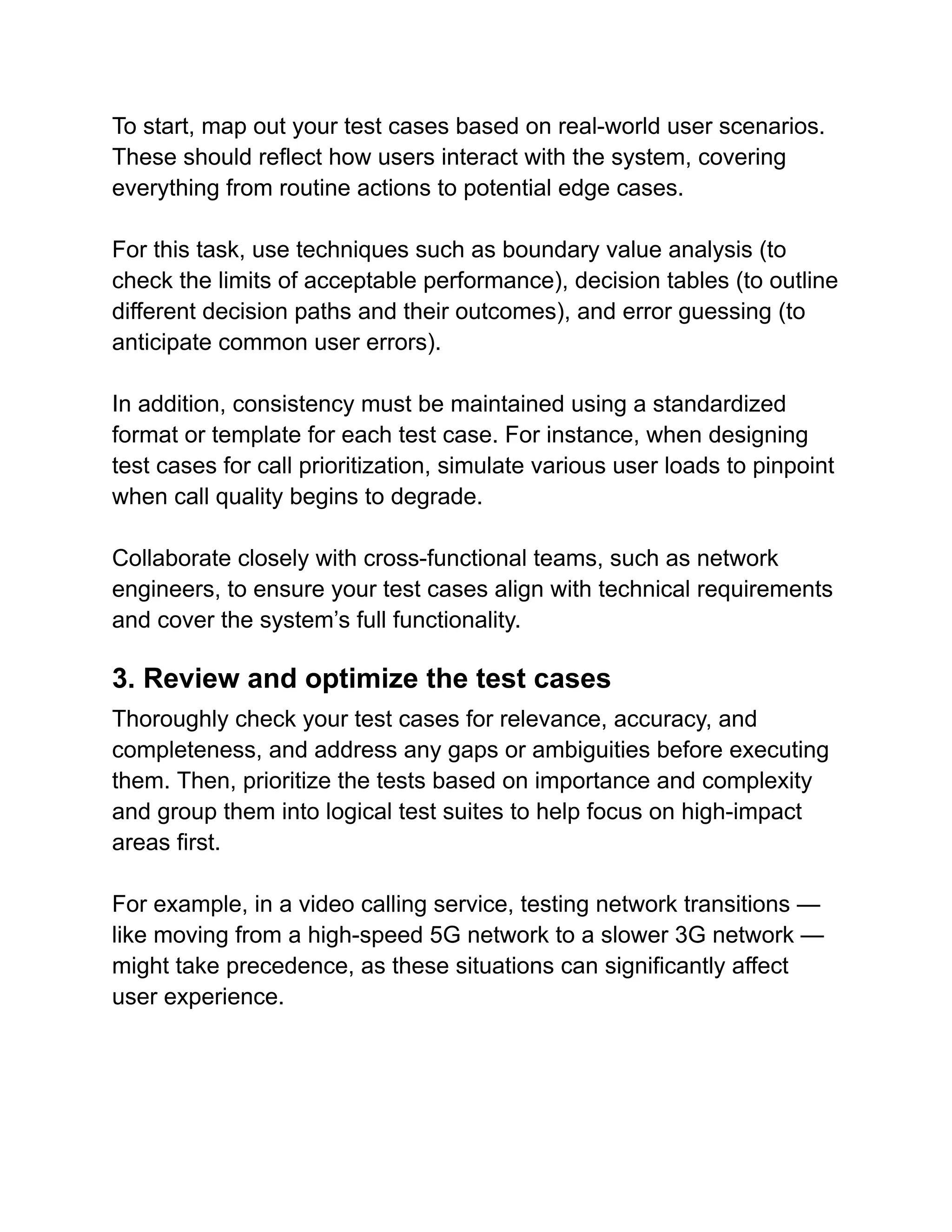 To start, map out your test cases based on real-world user scenarios.
These should reflect how users interact with the system, covering
everything from routine actions to potential edge cases.
For this task, use techniques such as boundary value analysis (to
check the limits of acceptable performance), decision tables (to outline
different decision paths and their outcomes), and error guessing (to
anticipate common user errors).
In addition, consistency must be maintained using a standardized
format or template for each test case. For instance, when designing
test cases for call prioritization, simulate various user loads to pinpoint
when call quality begins to degrade.
Collaborate closely with cross-functional teams, such as network
engineers, to ensure your test cases align with technical requirements
and cover the system’s full functionality.
3. Review and optimize the test cases
Thoroughly check your test cases for relevance, accuracy, and
completeness, and address any gaps or ambiguities before executing
them. Then, prioritize the tests based on importance and complexity
and group them into logical test suites to help focus on high-impact
areas first.
For example, in a video calling service, testing network transitions —
like moving from a high-speed 5G network to a slower 3G network —
might take precedence, as these situations can significantly affect
user experience.
 