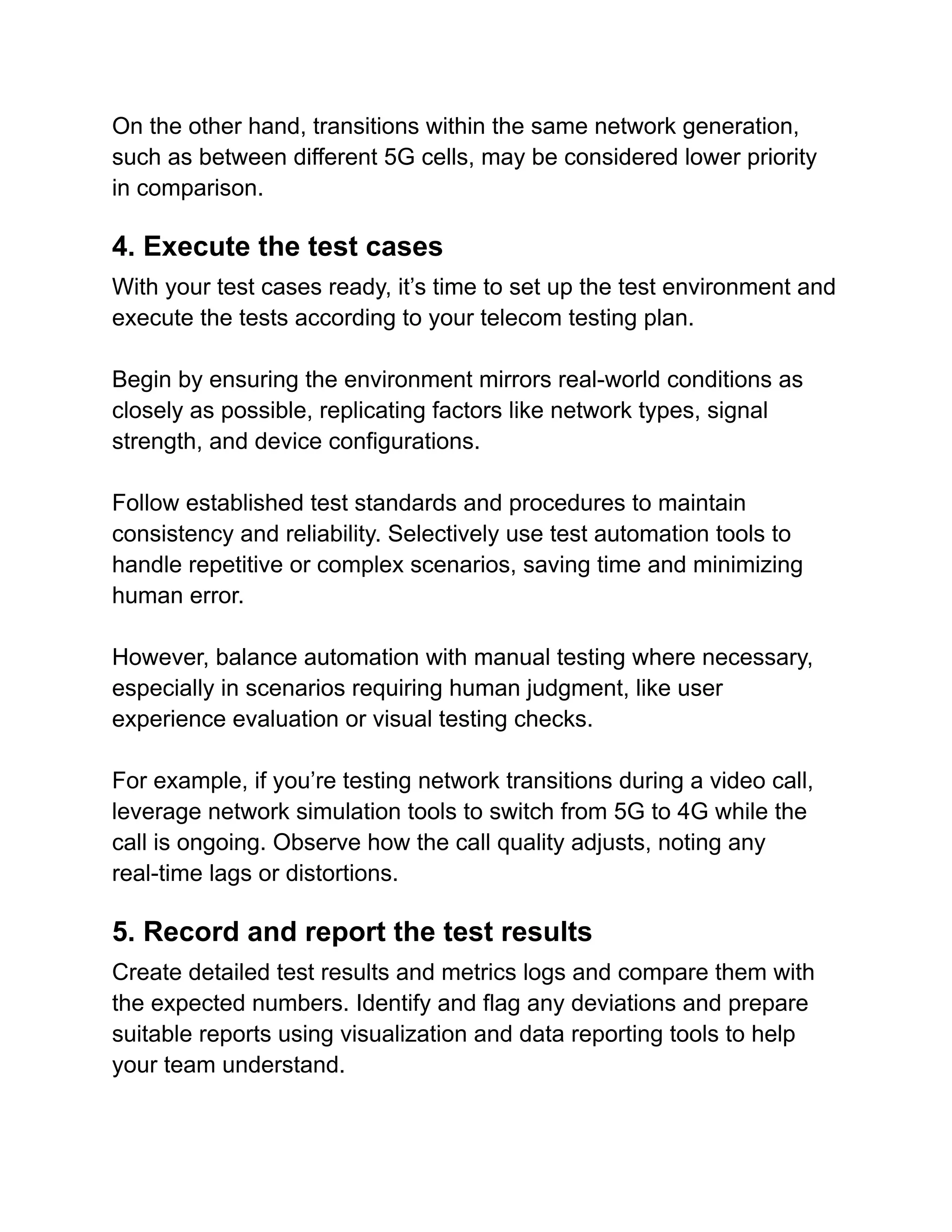 On the other hand, transitions within the same network generation,
such as between different 5G cells, may be considered lower priority
in comparison.
4. Execute the test cases
With your test cases ready, it’s time to set up the test environment and
execute the tests according to your telecom testing plan.
Begin by ensuring the environment mirrors real-world conditions as
closely as possible, replicating factors like network types, signal
strength, and device configurations.
Follow established test standards and procedures to maintain
consistency and reliability. Selectively use test automation tools to
handle repetitive or complex scenarios, saving time and minimizing
human error.
However, balance automation with manual testing where necessary,
especially in scenarios requiring human judgment, like user
experience evaluation or visual testing checks.
For example, if you’re testing network transitions during a video call,
leverage network simulation tools to switch from 5G to 4G while the
call is ongoing. Observe how the call quality adjusts, noting any
real-time lags or distortions.
5. Record and report the test results
Create detailed test results and metrics logs and compare them with
the expected numbers. Identify and flag any deviations and prepare
suitable reports using visualization and data reporting tools to help
your team understand.
 