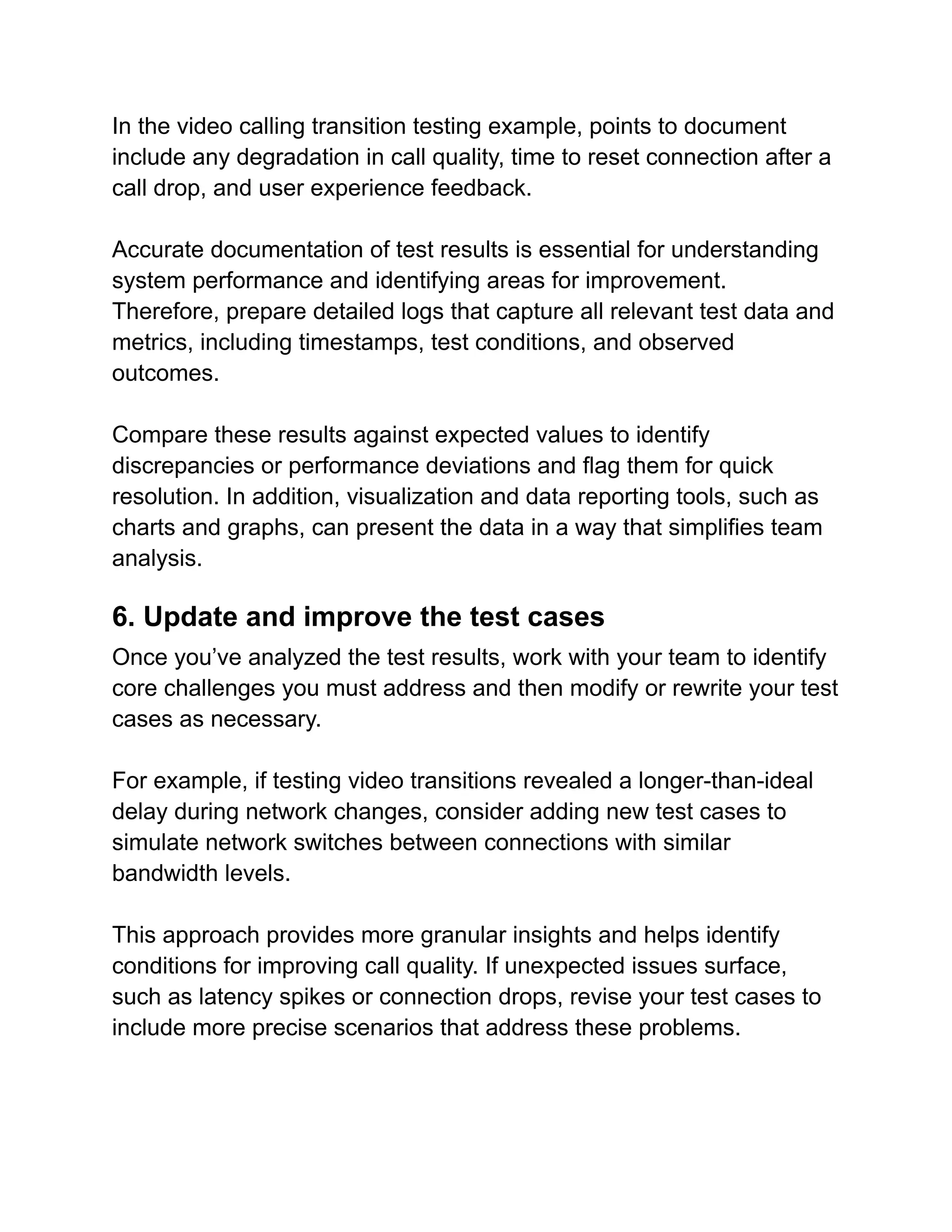 In the video calling transition testing example, points to document
include any degradation in call quality, time to reset connection after a
call drop, and user experience feedback.
Accurate documentation of test results is essential for understanding
system performance and identifying areas for improvement.
Therefore, prepare detailed logs that capture all relevant test data and
metrics, including timestamps, test conditions, and observed
outcomes.
Compare these results against expected values to identify
discrepancies or performance deviations and flag them for quick
resolution. In addition, visualization and data reporting tools, such as
charts and graphs, can present the data in a way that simplifies team
analysis.
6. Update and improve the test cases
Once you’ve analyzed the test results, work with your team to identify
core challenges you must address and then modify or rewrite your test
cases as necessary.
For example, if testing video transitions revealed a longer-than-ideal
delay during network changes, consider adding new test cases to
simulate network switches between connections with similar
bandwidth levels.
This approach provides more granular insights and helps identify
conditions for improving call quality. If unexpected issues surface,
such as latency spikes or connection drops, revise your test cases to
include more precise scenarios that address these problems.
 