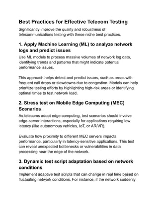 Best Practices for Effective Telecom Testing
Significantly improve the quality and robustness of
telecommunications testing with these niche best practices.
1. Apply Machine Learning (ML) to analyze network
logs and predict issues
Use ML models to process massive volumes of network log data,
identifying trends and patterns that might indicate potential
performance issues.
This approach helps detect and predict issues, such as areas with
frequent call drops or slowdowns due to congestion. Models can help
prioritize testing efforts by highlighting high-risk areas or identifying
optimal times to test network load.
2. Stress test on Mobile Edge Computing (MEC)
Scenarios
As telecoms adopt edge computing, test scenarios should involve
edge-server interactions, especially for applications requiring low
latency (like autonomous vehicles, IoT, or AR/VR).
Evaluate how proximity to different MEC servers impacts
performance, particularly in latency-sensitive applications. This test
can reveal unexpected bottlenecks or vulnerabilities in data
processing near the edge of the network.
3. Dynamic test script adaptation based on network
conditions
Implement adaptive test scripts that can change in real time based on
fluctuating network conditions. For instance, if the network suddenly
 