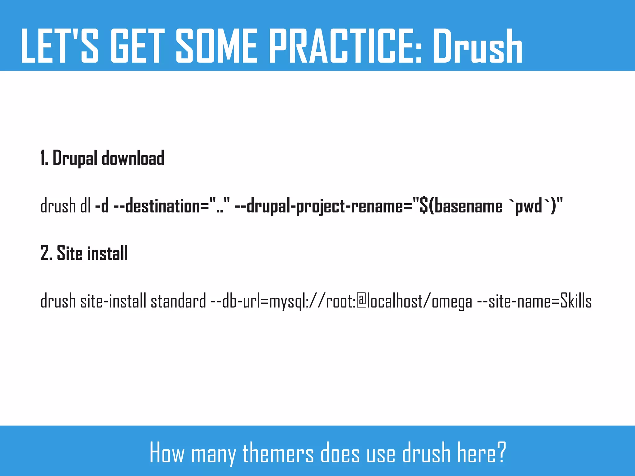 LET'S GET SOME PRACTICE: Drush
1. Drupal download
drush dl -d --destination=".." --drupal-project-rename="$(basename `pwd`)"
2. Site install
drush site-install standard --db-url=mysql://root:@localhost/omega --site-name=Skills
How many themers does use drush here?
 