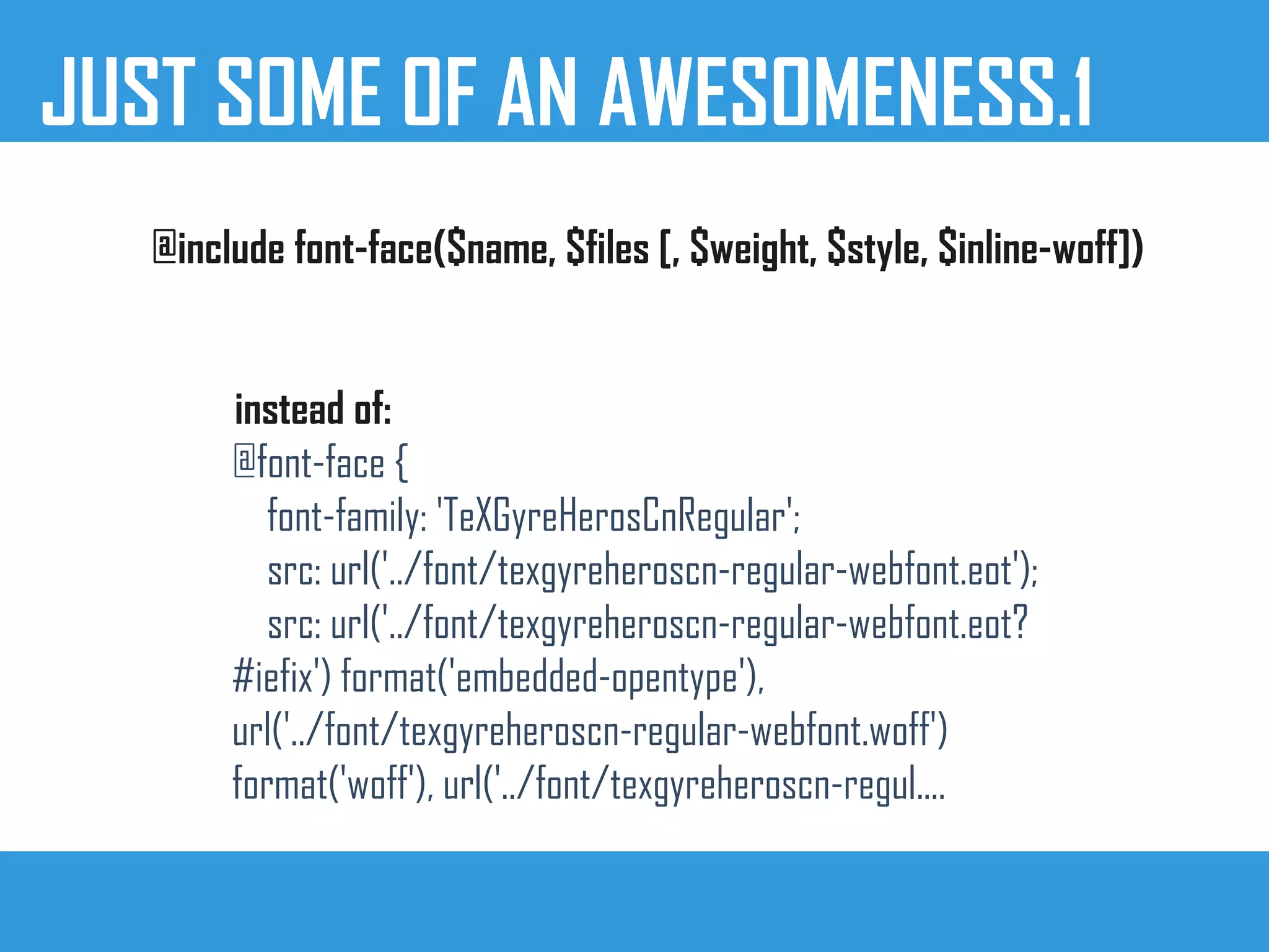 JUST SOME OF AN AWESOMENESS.1
@include font-face($name, $files [, $weight, $style, $inline-woff])
instead of:
@font-face {
font-family: 'TeXGyreHerosCnRegular';
src: url('../font/texgyreheroscn-regular-webfont.eot');
src: url('../font/texgyreheroscn-regular-webfont.eot?
#iefix') format('embedded-opentype'),
url('../font/texgyreheroscn-regular-webfont.woff')
format('woff'), url('../font/texgyreheroscn-regul....
 