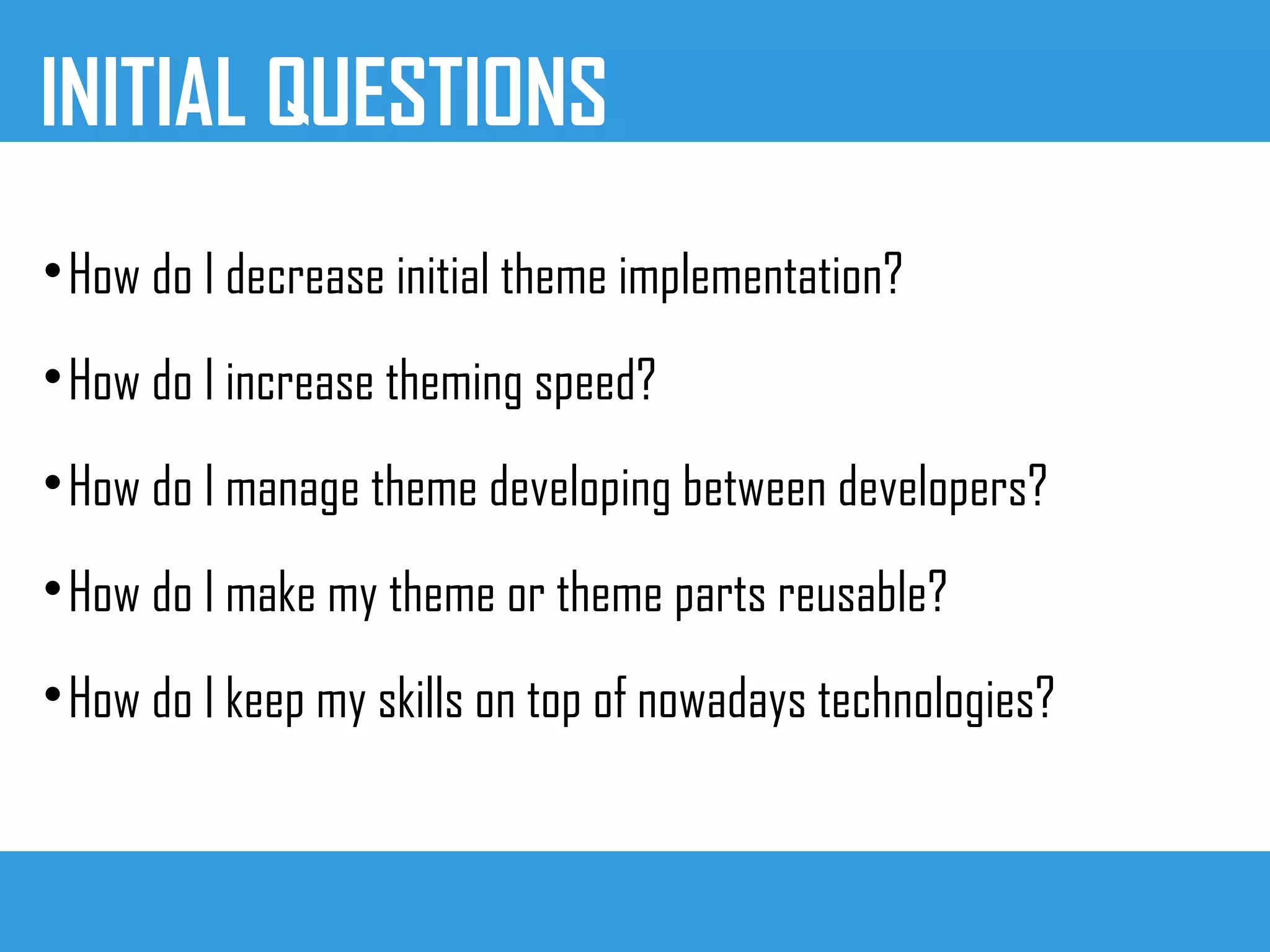 INITIAL QUESTIONS

How do I decrease initial theme implementation?

How do I increase theming speed?

How do I manage theme developing between developers?

How do I make my theme or theme parts reusable?

How do I keep my skills on top of nowadays technologies?
 