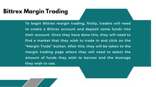 Bittrex Margin Trading
To begin Bittrex margin trading, firstly, traders will need
to create a Bittrex account and deposit some funds into
their account. Once they have done this, they will need to
find a market that they wish to trade in and click on the
“Margin Trade” button. After this, they will be taken to the
margin trading page where they will need to select the
amount of funds they wish to borrow and the leverage
they wish to use.
 
