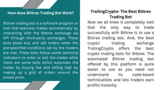 TrailingCrypto- The Best Bittrex
Trading Bot
Now we all knew it completely well
that the only way to trade
successfully with Bittrex is to use a
Bittrex trading bot. And, the best
crypto trading exchange
TrailingCrypto offers the best
crypto trading bots for Bittrex. The
automated Bittrex trading bot
offered by this platform is quite
easier to use as you need not
understand its code-based
technicalities and lets traders earn
profits instantly.
How does Bittrex Trading Bot Work?
Bittrex trading bot is a software program or
tool that executes trades automatically by
interacting with the Bittrex exchange via
API through third-party exchanges. These
bots place buy and sell orders when the
pre-specified conditions set by the traders
are met. These bots follow some technical
indicators to enter or exit the trades while
there are some bots which automate the
trades by buying low and selling high by
making up a grid of orders around the
preset price.
 