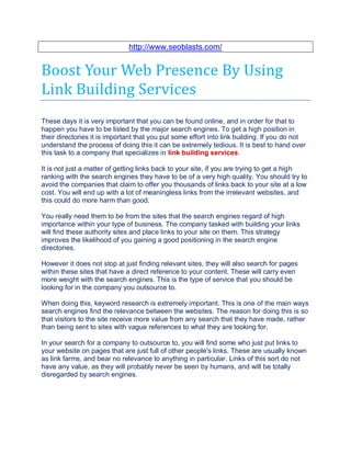 http://www.seoblasts.com/


Boost Your Web Presence By Using
Link Building Services
These days it is very important that you can be found online, and in order for that to
happen you have to be listed by the major search engines. To get a high position in
their directories it is important that you put some effort into link building. If you do not
understand the process of doing this it can be extremely tedious. It is best to hand over
this task to a company that specializes in link building services.

It is not just a matter of getting links back to your site, if you are trying to get a high
ranking with the search engines they have to be of a very high quality. You should try to
avoid the companies that claim to offer you thousands of links back to your site at a low
cost. You will end up with a lot of meaningless links from the irrelevant websites, and
this could do more harm than good.

You really need them to be from the sites that the search engines regard of high
importance within your type of business. The company tasked with building your links
will find these authority sites and place links to your site on them. This strategy
improves the likelihood of you gaining a good positioning in the search engine
directories.

However it does not stop at just finding relevant sites, they will also search for pages
within these sites that have a direct reference to your content. These will carry even
more weight with the search engines. This is the type of service that you should be
looking for in the company you outsource to.

When doing this, keyword research is extremely important. This is one of the main ways
search engines find the relevance between the websites. The reason for doing this is so
that visitors to the site receive more value from any search that they have made, rather
than being sent to sites with vague references to what they are looking for.

In your search for a company to outsource to, you will find some who just put links to
your website on pages that are just full of other people's links. These are usually known
as link farms, and bear no relevance to anything in particular. Links of this sort do not
have any value, as they will probably never be seen by humans, and will be totally
disregarded by search engines.
 