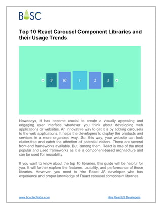 www.bosctechlabs.com Hire ReactJS Developers
Top 10 React Carousel Component Libraries and
their Usage Trends
Nowadays, it has become crucial to create a visually appealing and
engaging user interface whenever you think about developing web
applications or websites. An innovative way to get it is by adding carousels
to the web applications. It helps the developers to display the products and
services in a more organized way. So, this way, your website can look
clutter-free and catch the attention of potential visitors. There are several
front-end frameworks available. But, among them, React is one of the most
popular and used frameworks as it is a component-based architecture and
can be used for reusability.
If you want to know about the top 10 libraries, this guide will be helpful for
you. It will further explore the features, usability, and performance of those
libraries. However, you need to hire React JS developer who has
experience and proper knowledge of React carousel component libraries.
 