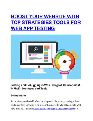 BOOST YOUR WEBSITE WITH
TOP STRATEGIES TOOLS FOR
WEB APP TESTING
Testing and Debugging in Web Design & Development
in UAE: Strategies and Tools
Introduction
In the fast-paced world of web and app development, creating robust
and error-free software is paramount, especially when it comes to Web
App Testing. Therefore, testing and debugging play a crucial role in
 