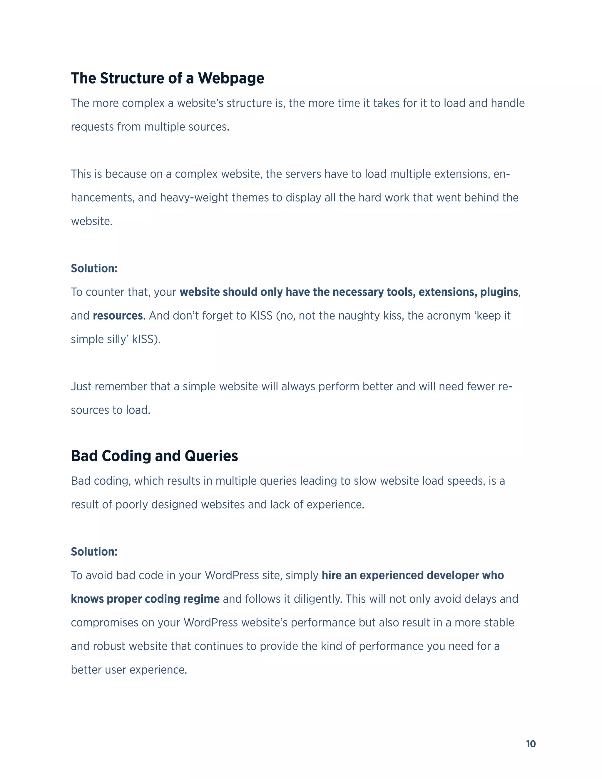 10
The Structure of a Webpage
The more complex a website’s structure is, the more time it takes for it to load and handle
requests from multiple sources.
This is because on a complex website, the servers have to load multiple extensions, en-
hancements, and heavy-weight themes to display all the hard work that went behind the
website.
Solution:
To counter that, your website should only have the necessary tools, extensions, plugins,
and resources. And don’t forget to KISS (no, not the naughty kiss, the acronym ‘keep it
simple silly’ kISS).
Just remember that a simple website will always perform better and will need fewer re-
sources to load.
Bad Coding and Queries
Bad coding, which results in multiple queries leading to slow website load speeds, is a
result of poorly designed websites and lack of experience.
Solution:
To avoid bad code in your WordPress site, simply hire an experienced developer who
knows proper coding regime and follows it diligently. This will not only avoid delays and
compromises on your WordPress website’s performance but also result in a more stable
and robust website that continues to provide the kind of performance you need for a
better user experience.
 