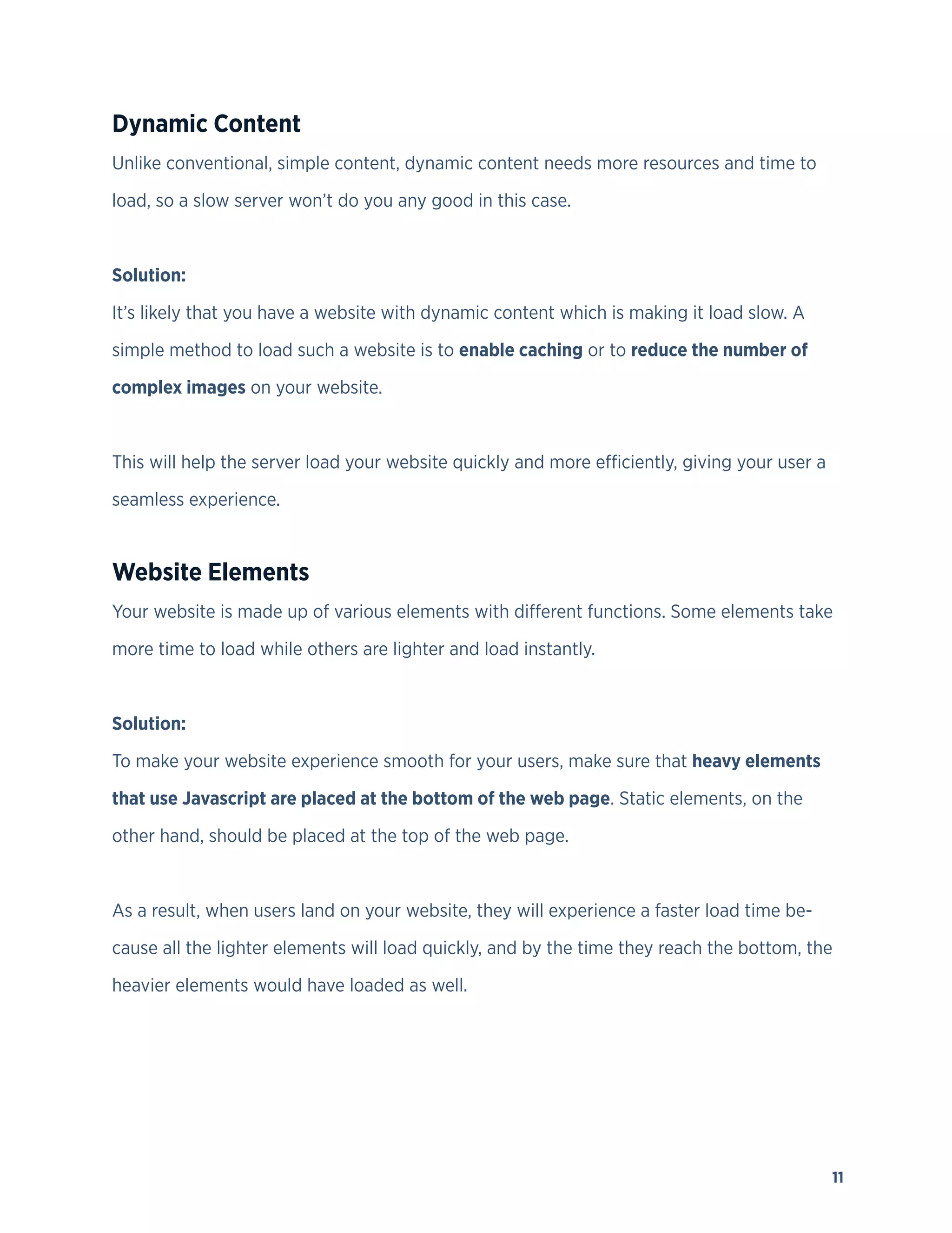 11
Dynamic Content
Unlike conventional, simple content, dynamic content needs more resources and time to
load, so a slow server won’t do you any good in this case.
Solution:
It’s likely that you have a website with dynamic content which is making it load slow. A
simple method to load such a website is to enable caching or to reduce the number of
complex images on your website.
This will help the server load your website quickly and more efficiently, giving your user a
seamless experience.
Website Elements
Your website is made up of various elements with different functions. Some elements take
more time to load while others are lighter and load instantly.
Solution:
To make your website experience smooth for your users, make sure that heavy elements
that use Javascript are placed at the bottom of the web page. Static elements, on the
other hand, should be placed at the top of the web page.
As a result, when users land on your website, they will experience a faster load time be-
cause all the lighter elements will load quickly, and by the time they reach the bottom, the
heavier elements would have loaded as well.
 