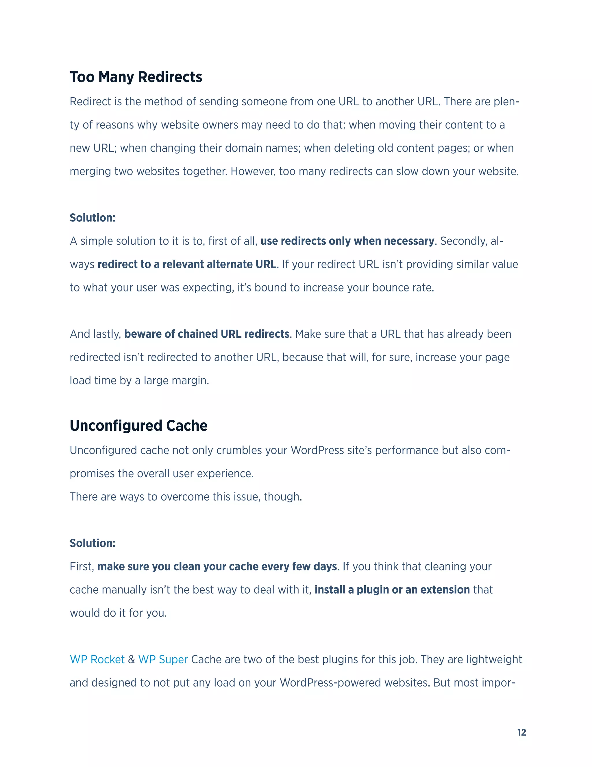 12
Too Many Redirects
Redirect is the method of sending someone from one URL to another URL. There are plen-
ty of reasons why website owners may need to do that: when moving their content to a
new URL; when changing their domain names; when deleting old content pages; or when
merging two websites together. However, too many redirects can slow down your website.
Solution:
A simple solution to it is to, first of all, use redirects only when necessary. Secondly, al-
ways redirect to a relevant alternate URL. If your redirect URL isn’t providing similar value
to what your user was expecting, it’s bound to increase your bounce rate.
And lastly, beware of chained URL redirects. Make sure that a URL that has already been
redirected isn’t redirected to another URL, because that will, for sure, increase your page
load time by a large margin.
Unconfigured Cache
Unconfigured cache not only crumbles your WordPress site’s performance but also com-
promises the overall user experience.
There are ways to overcome this issue, though.
Solution:
First, make sure you clean your cache every few days. If you think that cleaning your
cache manually isn’t the best way to deal with it, install a plugin or an extension that
would do it for you.
WP Rocket & WP Super Cache are two of the best plugins for this job. They are lightweight
and designed to not put any load on your WordPress-powered websites. But most impor-
 