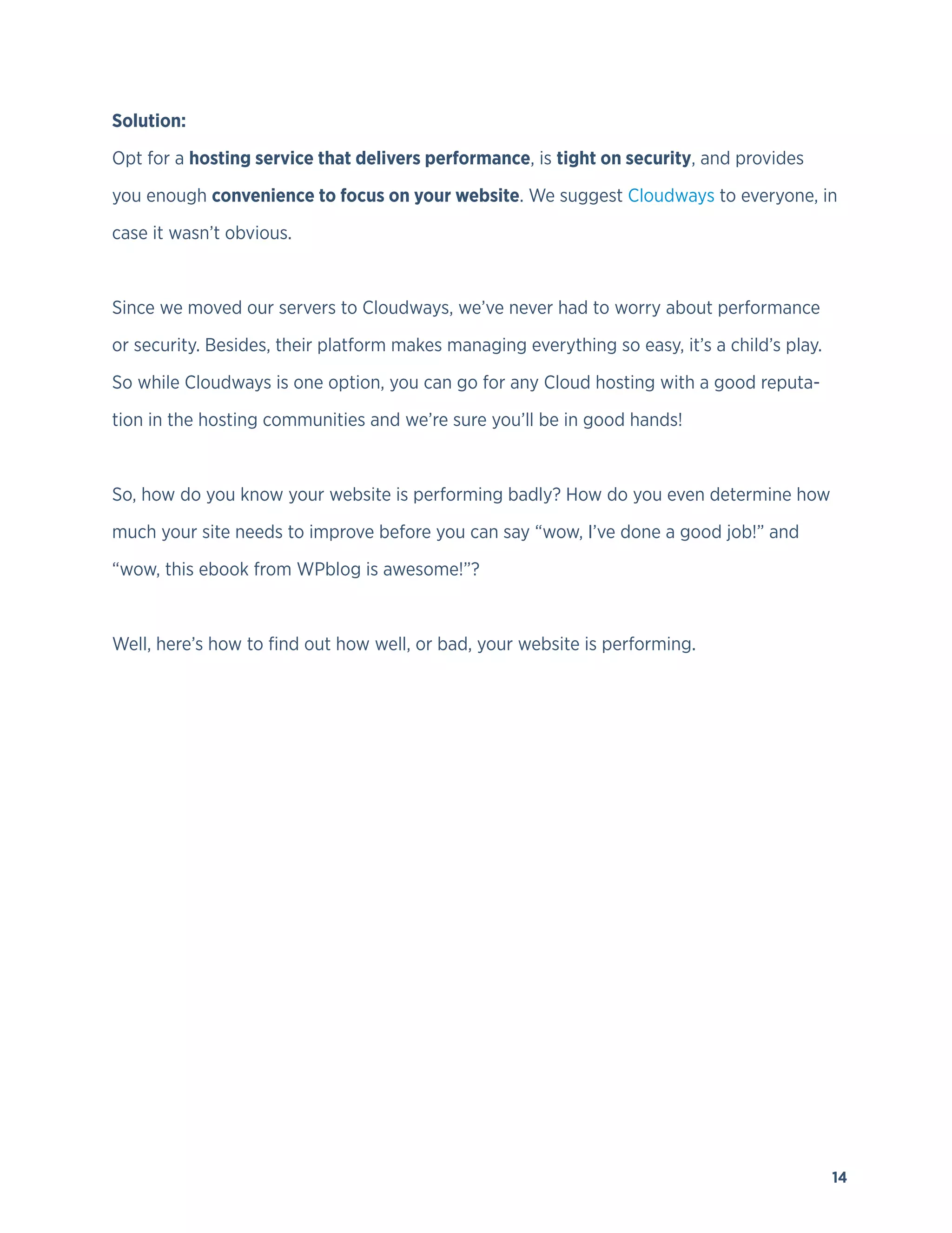 14
Solution:
Opt for a hosting service that delivers performance, is tight on security, and provides
you enough convenience to focus on your website. We suggest Cloudways to everyone, in
case it wasn’t obvious.
Since we moved our servers to Cloudways, we’ve never had to worry about performance
or security. Besides, their platform makes managing everything so easy, it’s a child’s play.
So while Cloudways is one option, you can go for any Cloud hosting with a good reputa-
tion in the hosting communities and we’re sure you’ll be in good hands!
So, how do you know your website is performing badly? How do you even determine how
much your site needs to improve before you can say “wow, I’ve done a good job!” and
“wow, this ebook from WPblog is awesome!”?
Well, here’s how to find out how well, or bad, your website is performing.
 