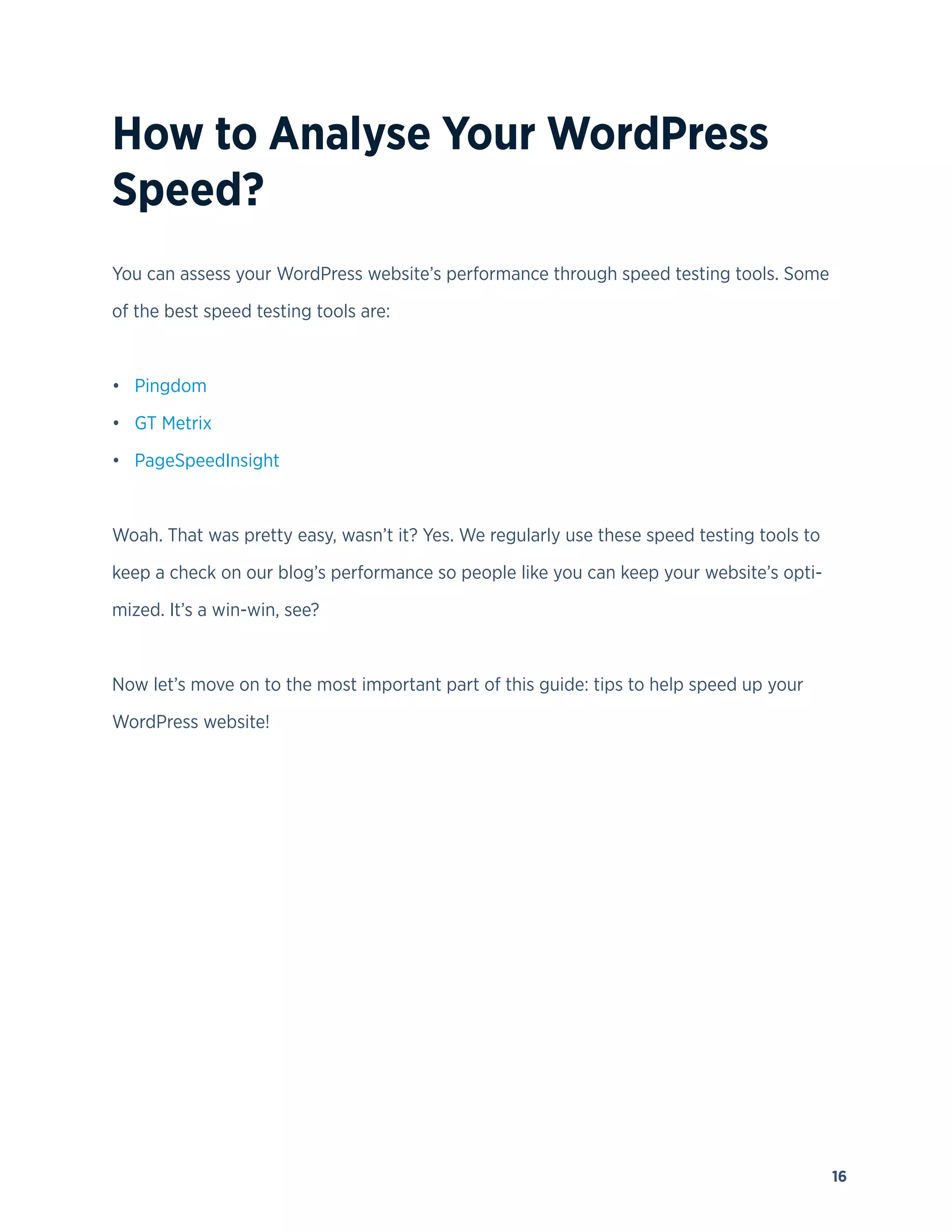 16
How to Analyse Your WordPress
Speed?
You can assess your WordPress website’s performance through speed testing tools. Some
of the best speed testing tools are:
• Pingdom
• GT Metrix
• PageSpeedInsight
Woah. That was pretty easy, wasn’t it? Yes. We regularly use these speed testing tools to
keep a check on our blog’s performance so people like you can keep your website’s opti-
mized. It’s a win-win, see?
Now let’s move on to the most important part of this guide: tips to help speed up your
WordPress website!
 