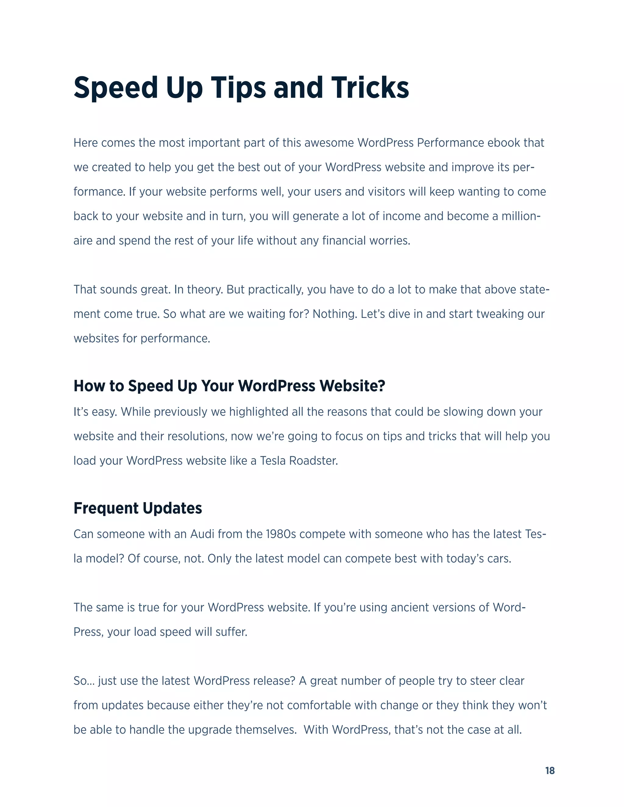 18
Speed Up Tips and Tricks
Here comes the most important part of this awesome WordPress Performance ebook that
we created to help you get the best out of your WordPress website and improve its per-
formance. If your website performs well, your users and visitors will keep wanting to come
back to your website and in turn, you will generate a lot of income and become a million-
aire and spend the rest of your life without any financial worries.
That sounds great. In theory. But practically, you have to do a lot to make that above state-
ment come true. So what are we waiting for? Nothing. Let’s dive in and start tweaking our
websites for performance.
How to Speed Up Your WordPress Website?
It’s easy. While previously we highlighted all the reasons that could be slowing down your
website and their resolutions, now we’re going to focus on tips and tricks that will help you
load your WordPress website like a Tesla Roadster.
Frequent Updates
Can someone with an Audi from the 1980s compete with someone who has the latest Tes-
la model? Of course, not. Only the latest model can compete best with today’s cars.
The same is true for your WordPress website. If you’re using ancient versions of Word-
Press, your load speed will suffer.
So… just use the latest WordPress release? A great number of people try to steer clear
from updates because either they’re not comfortable with change or they think they won’t
be able to handle the upgrade themselves. With WordPress, that’s not the case at all.
 