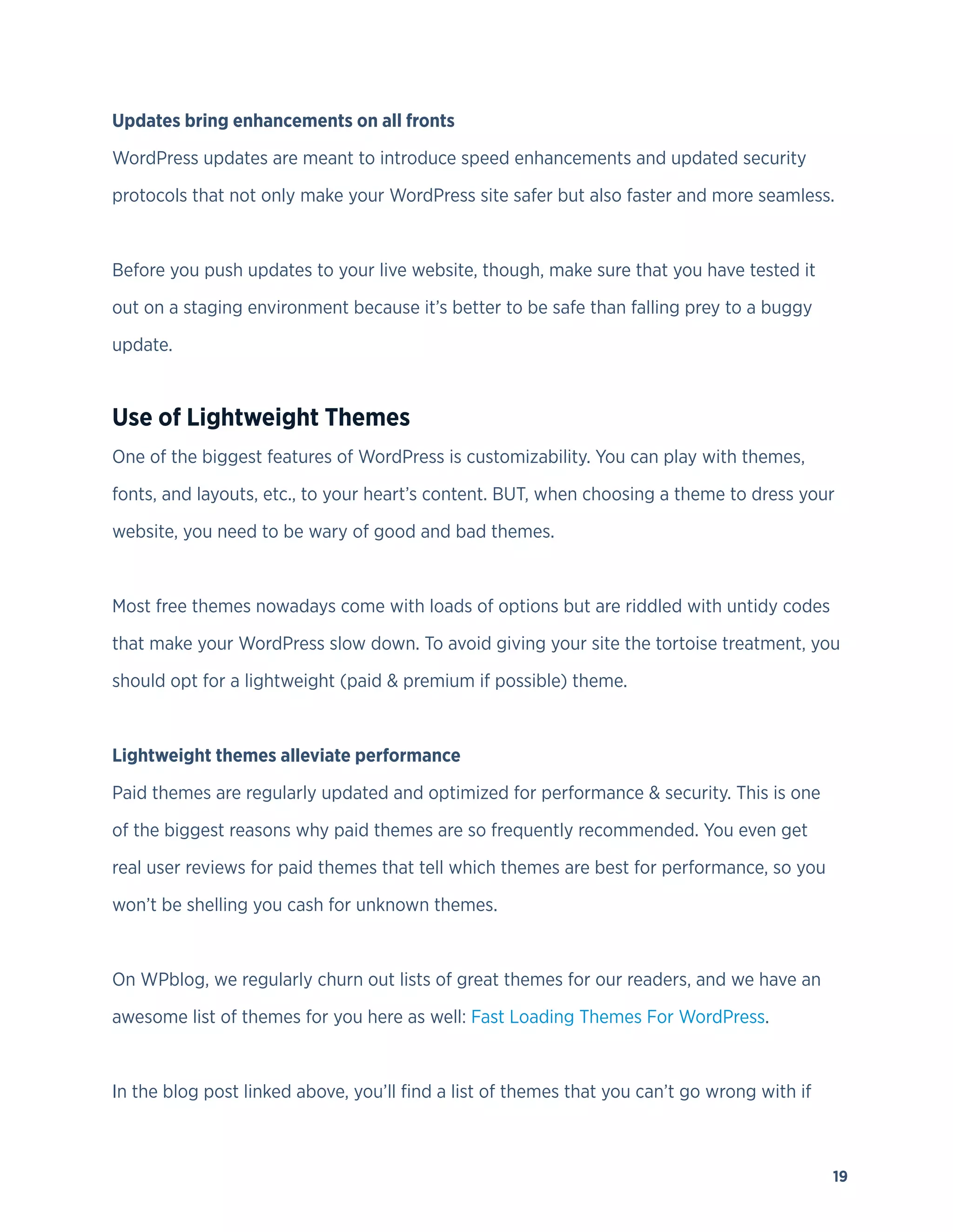 19
Updates bring enhancements on all fronts
WordPress updates are meant to introduce speed enhancements and updated security
protocols that not only make your WordPress site safer but also faster and more seamless.
Before you push updates to your live website, though, make sure that you have tested it
out on a staging environment because it’s better to be safe than falling prey to a buggy
update.
Use of Lightweight Themes
One of the biggest features of WordPress is customizability. You can play with themes,
fonts, and layouts, etc., to your heart’s content. BUT, when choosing a theme to dress your
website, you need to be wary of good and bad themes.
Most free themes nowadays come with loads of options but are riddled with untidy codes
that make your WordPress slow down. To avoid giving your site the tortoise treatment, you
should opt for a lightweight (paid & premium if possible) theme.
Lightweight themes alleviate performance
Paid themes are regularly updated and optimized for performance & security. This is one
of the biggest reasons why paid themes are so frequently recommended. You even get
real user reviews for paid themes that tell which themes are best for performance, so you
won’t be shelling you cash for unknown themes.
On WPblog, we regularly churn out lists of great themes for our readers, and we have an
awesome list of themes for you here as well: Fast Loading Themes For WordPress.
In the blog post linked above, you’ll find a list of themes that you can’t go wrong with if
 