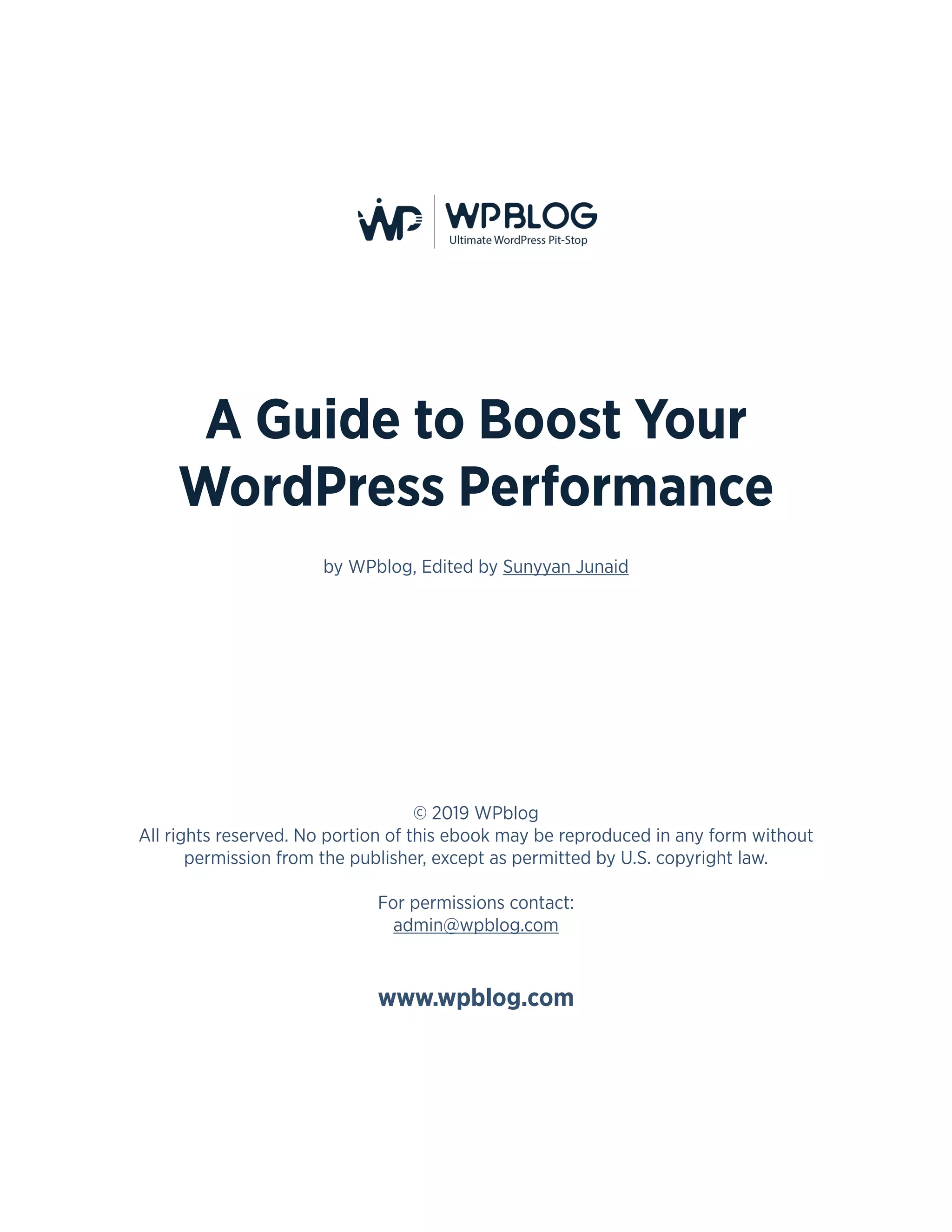 2
A Guide to Boost Your
WordPress Performance
by WPblog, Edited by Sunyyan Junaid
© 2019 WPblog
All rights reserved. No portion of this ebook may be reproduced in any form without
permission from the publisher, except as permitted by U.S. copyright law.
For permissions contact:
admin@wpblog.com
www.wpblog.com
 