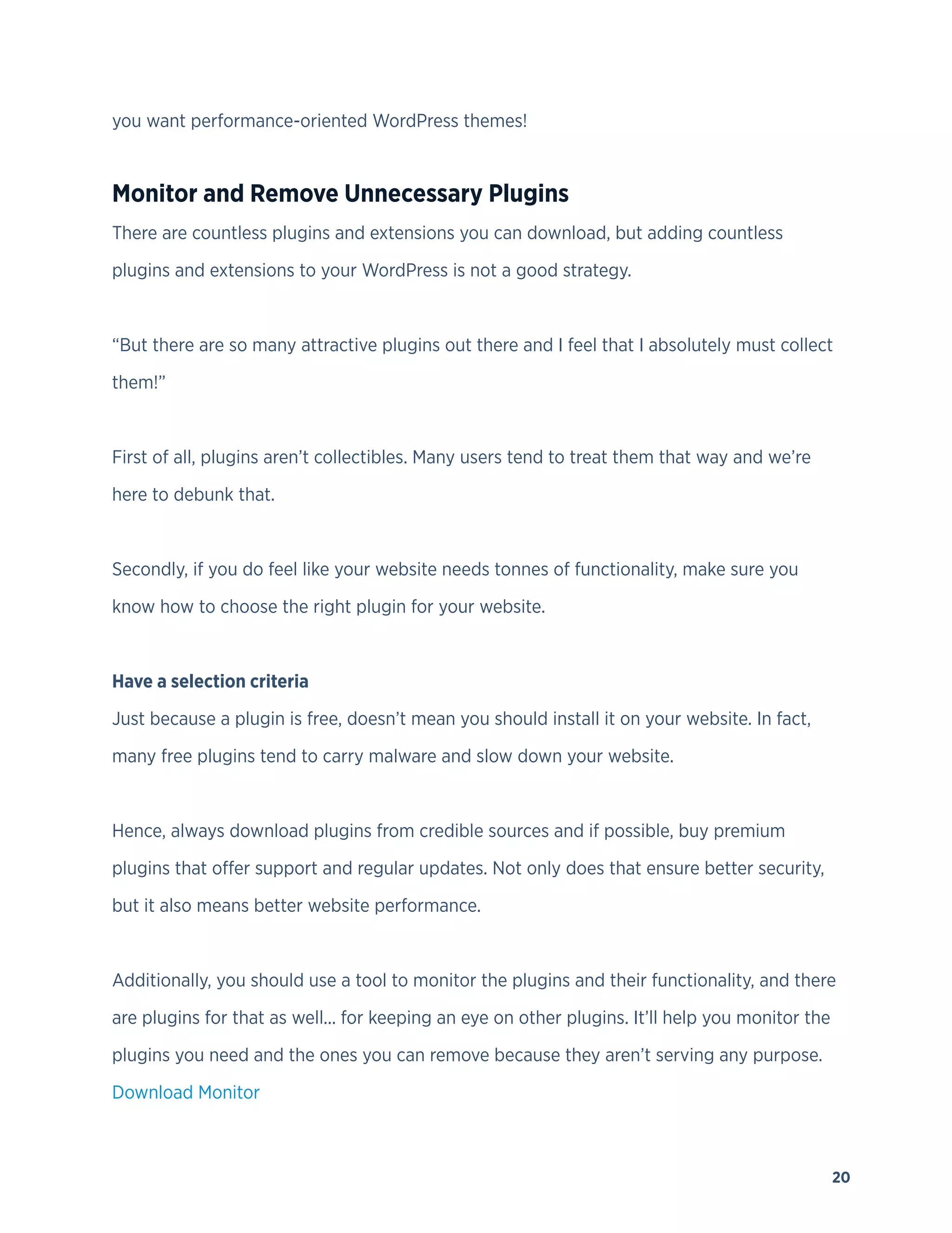 20
you want performance-oriented WordPress themes!
Monitor and Remove Unnecessary Plugins
There are countless plugins and extensions you can download, but adding countless
plugins and extensions to your WordPress is not a good strategy.
“But there are so many attractive plugins out there and I feel that I absolutely must collect
them!”
First of all, plugins aren’t collectibles. Many users tend to treat them that way and we’re
here to debunk that.
Secondly, if you do feel like your website needs tonnes of functionality, make sure you
know how to choose the right plugin for your website.
Have a selection criteria
Just because a plugin is free, doesn’t mean you should install it on your website. In fact,
many free plugins tend to carry malware and slow down your website.
Hence, always download plugins from credible sources and if possible, buy premium
plugins that offer support and regular updates. Not only does that ensure better security,
but it also means better website performance.
Additionally, you should use a tool to monitor the plugins and their functionality, and there
are plugins for that as well... for keeping an eye on other plugins. It’ll help you monitor the
plugins you need and the ones you can remove because they aren’t serving any purpose.
Download Monitor
 