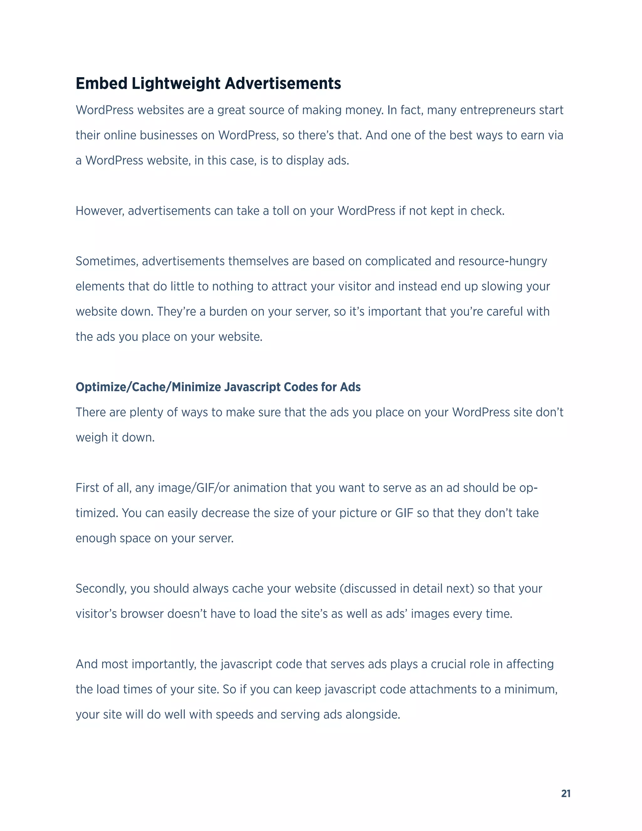 21
Embed Lightweight Advertisements
WordPress websites are a great source of making money. In fact, many entrepreneurs start
their online businesses on WordPress, so there’s that. And one of the best ways to earn via
a WordPress website, in this case, is to display ads.
However, advertisements can take a toll on your WordPress if not kept in check.
Sometimes, advertisements themselves are based on complicated and resource-hungry
elements that do little to nothing to attract your visitor and instead end up slowing your
website down. They’re a burden on your server, so it’s important that you’re careful with
the ads you place on your website.
Optimize/Cache/Minimize Javascript Codes for Ads
There are plenty of ways to make sure that the ads you place on your WordPress site don’t
weigh it down.
First of all, any image/GIF/or animation that you want to serve as an ad should be op-
timized. You can easily decrease the size of your picture or GIF so that they don’t take
enough space on your server.
Secondly, you should always cache your website (discussed in detail next) so that your
visitor’s browser doesn’t have to load the site’s as well as ads’ images every time.
And most importantly, the javascript code that serves ads plays a crucial role in affecting
the load times of your site. So if you can keep javascript code attachments to a minimum,
your site will do well with speeds and serving ads alongside.
 