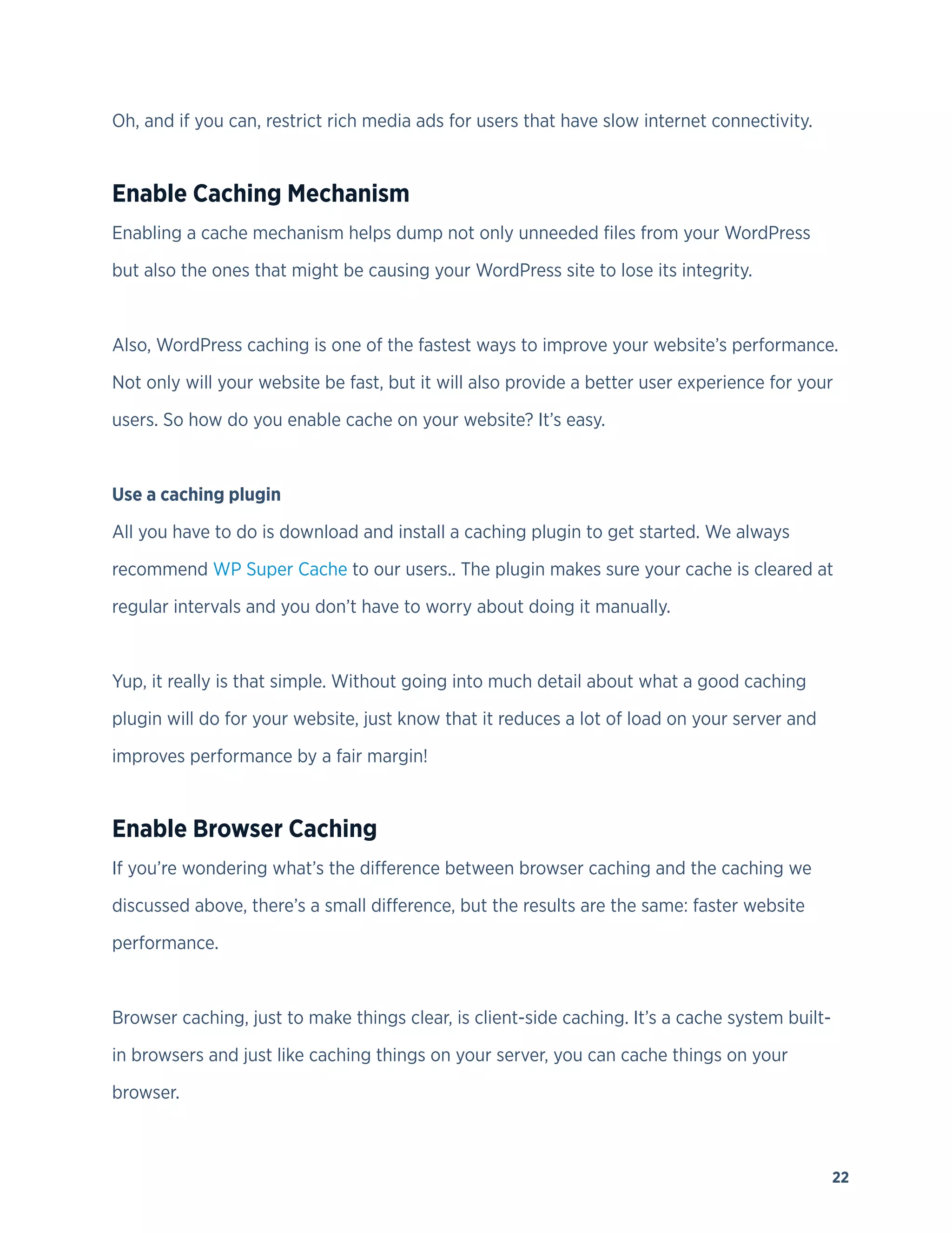 22
Oh, and if you can, restrict rich media ads for users that have slow internet connectivity.
Enable Caching Mechanism
Enabling a cache mechanism helps dump not only unneeded files from your WordPress
but also the ones that might be causing your WordPress site to lose its integrity.
Also, WordPress caching is one of the fastest ways to improve your website’s performance.
Not only will your website be fast, but it will also provide a better user experience for your
users. So how do you enable cache on your website? It’s easy.
Use a caching plugin
All you have to do is download and install a caching plugin to get started. We always
recommend WP Super Cache to our users.. The plugin makes sure your cache is cleared at
regular intervals and you don’t have to worry about doing it manually.
Yup, it really is that simple. Without going into much detail about what a good caching
plugin will do for your website, just know that it reduces a lot of load on your server and
improves performance by a fair margin!
Enable Browser Caching
If you’re wondering what’s the difference between browser caching and the caching we
discussed above, there’s a small difference, but the results are the same: faster website
performance.
Browser caching, just to make things clear, is client-side caching. It’s a cache system built-
in browsers and just like caching things on your server, you can cache things on your
browser.
 