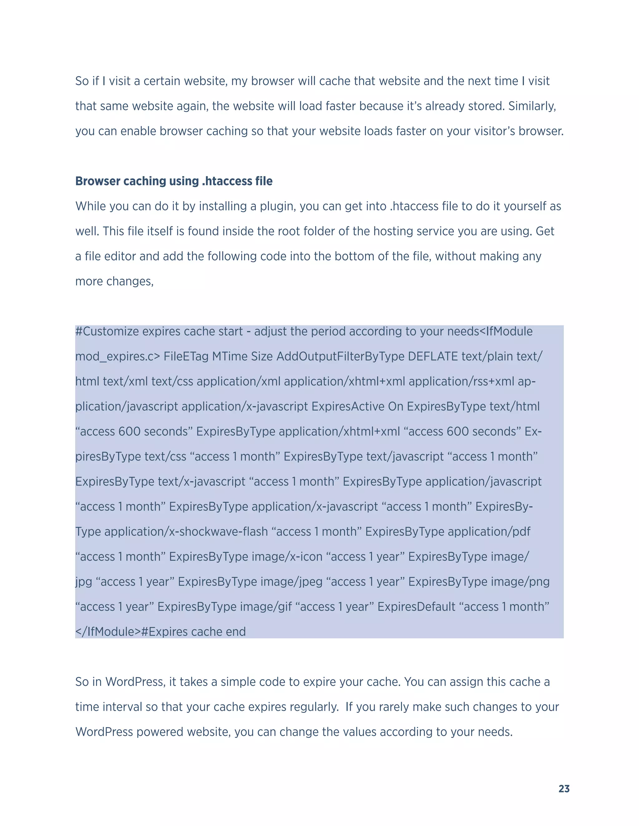 23
So if I visit a certain website, my browser will cache that website and the next time I visit
that same website again, the website will load faster because it’s already stored. Similarly,
you can enable browser caching so that your website loads faster on your visitor’s browser.
Browser caching using .htaccess file
While you can do it by installing a plugin, you can get into .htaccess file to do it yourself as
well. This file itself is found inside the root folder of the hosting service you are using. Get
a file editor and add the following code into the bottom of the file, without making any
more changes,
#Customize expires cache start - adjust the period according to your needs<IfModule
mod_expires.c> FileETag MTime Size AddOutputFilterByType DEFLATE text/plain text/
html text/xml text/css application/xml application/xhtml+xml application/rss+xml ap-
plication/javascript application/x-javascript ExpiresActive On ExpiresByType text/html
“access 600 seconds” ExpiresByType application/xhtml+xml “access 600 seconds” Ex-
piresByType text/css “access 1 month” ExpiresByType text/javascript “access 1 month”
ExpiresByType text/x-javascript “access 1 month” ExpiresByType application/javascript
“access 1 month” ExpiresByType application/x-javascript “access 1 month” ExpiresBy-
Type application/x-shockwave-flash “access 1 month” ExpiresByType application/pdf
“access 1 month” ExpiresByType image/x-icon “access 1 year” ExpiresByType image/
jpg “access 1 year” ExpiresByType image/jpeg “access 1 year” ExpiresByType image/png
“access 1 year” ExpiresByType image/gif “access 1 year” ExpiresDefault “access 1 month”
</IfModule>#Expires cache end
So in WordPress, it takes a simple code to expire your cache. You can assign this cache a
time interval so that your cache expires regularly. If you rarely make such changes to your
WordPress powered website, you can change the values according to your needs.
 