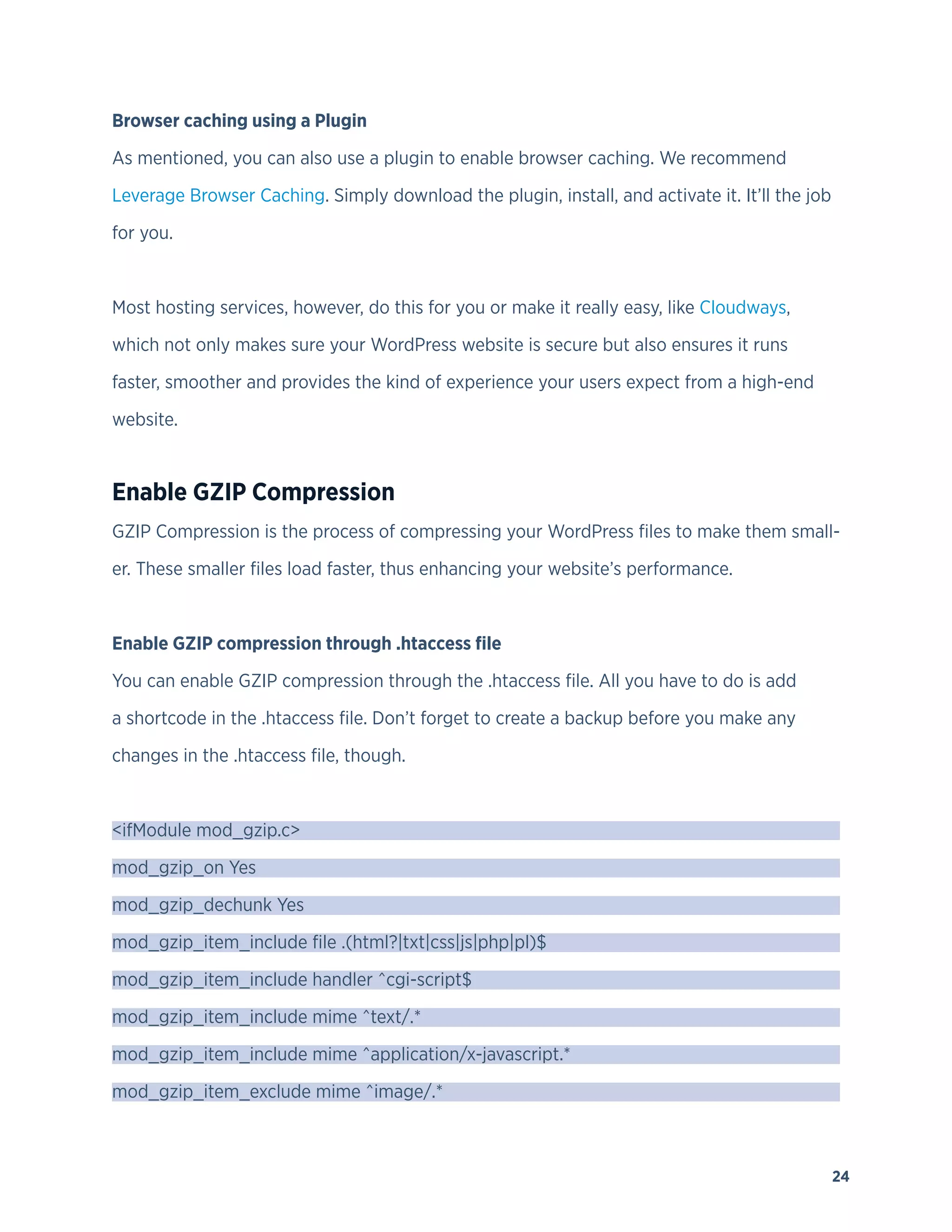 24
Browser caching using a Plugin
As mentioned, you can also use a plugin to enable browser caching. We recommend
Leverage Browser Caching. Simply download the plugin, install, and activate it. It’ll the job
for you.
Most hosting services, however, do this for you or make it really easy, like Cloudways,
which not only makes sure your WordPress website is secure but also ensures it runs
faster, smoother and provides the kind of experience your users expect from a high-end
website.
Enable GZIP Compression
GZIP Compression is the process of compressing your WordPress files to make them small-
er. These smaller files load faster, thus enhancing your website’s performance.
Enable GZIP compression through .htaccess file
You can enable GZIP compression through the .htaccess file. All you have to do is add
a shortcode in the .htaccess file. Don’t forget to create a backup before you make any
changes in the .htaccess file, though.
<ifModule mod_gzip.c>
mod_gzip_on Yes
mod_gzip_dechunk Yes
mod_gzip_item_include file .(html?|txt|css|js|php|pl)$
mod_gzip_item_include handler ^cgi-script$
mod_gzip_item_include mime ^text/.*
mod_gzip_item_include mime ^application/x-javascript.*
mod_gzip_item_exclude mime ^image/.*
 