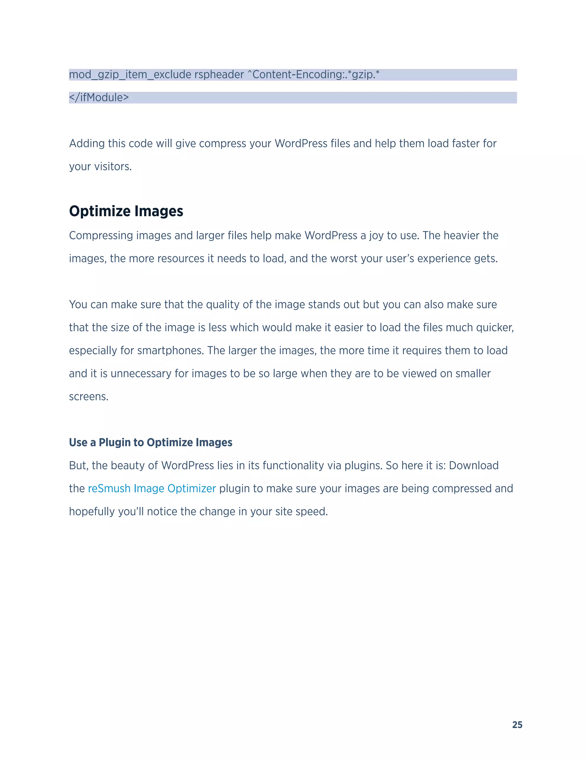 25
mod_gzip_item_exclude rspheader ^Content-Encoding:.*gzip.*
</ifModule>
Adding this code will give compress your WordPress files and help them load faster for
your visitors.
Optimize Images
Compressing images and larger files help make WordPress a joy to use. The heavier the
images, the more resources it needs to load, and the worst your user’s experience gets.
You can make sure that the quality of the image stands out but you can also make sure
that the size of the image is less which would make it easier to load the files much quicker,
especially for smartphones. The larger the images, the more time it requires them to load
and it is unnecessary for images to be so large when they are to be viewed on smaller
screens.
Use a Plugin to Optimize Images
But, the beauty of WordPress lies in its functionality via plugins. So here it is: Download
the reSmush Image Optimizer plugin to make sure your images are being compressed and
hopefully you’ll notice the change in your site speed.
 