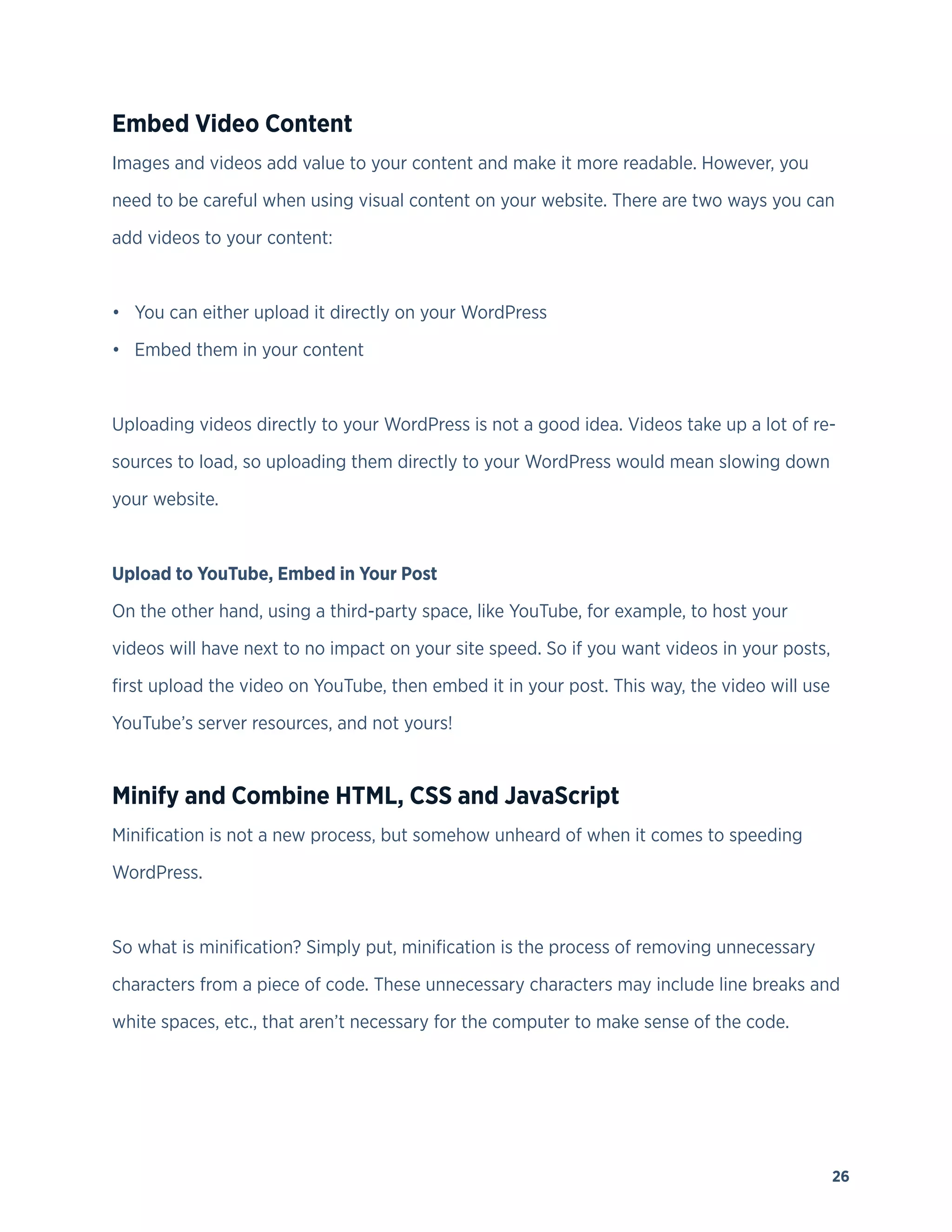 26
Embed Video Content
Images and videos add value to your content and make it more readable. However, you
need to be careful when using visual content on your website. There are two ways you can
add videos to your content:
• You can either upload it directly on your WordPress
• Embed them in your content
Uploading videos directly to your WordPress is not a good idea. Videos take up a lot of re-
sources to load, so uploading them directly to your WordPress would mean slowing down
your website.
Upload to YouTube, Embed in Your Post
On the other hand, using a third-party space, like YouTube, for example, to host your
videos will have next to no impact on your site speed. So if you want videos in your posts,
first upload the video on YouTube, then embed it in your post. This way, the video will use
YouTube’s server resources, and not yours!
Minify and Combine HTML, CSS and JavaScript
Minification is not a new process, but somehow unheard of when it comes to speeding
WordPress.
So what is minification? Simply put, minification is the process of removing unnecessary
characters from a piece of code. These unnecessary characters may include line breaks and
white spaces, etc., that aren’t necessary for the computer to make sense of the code.
 