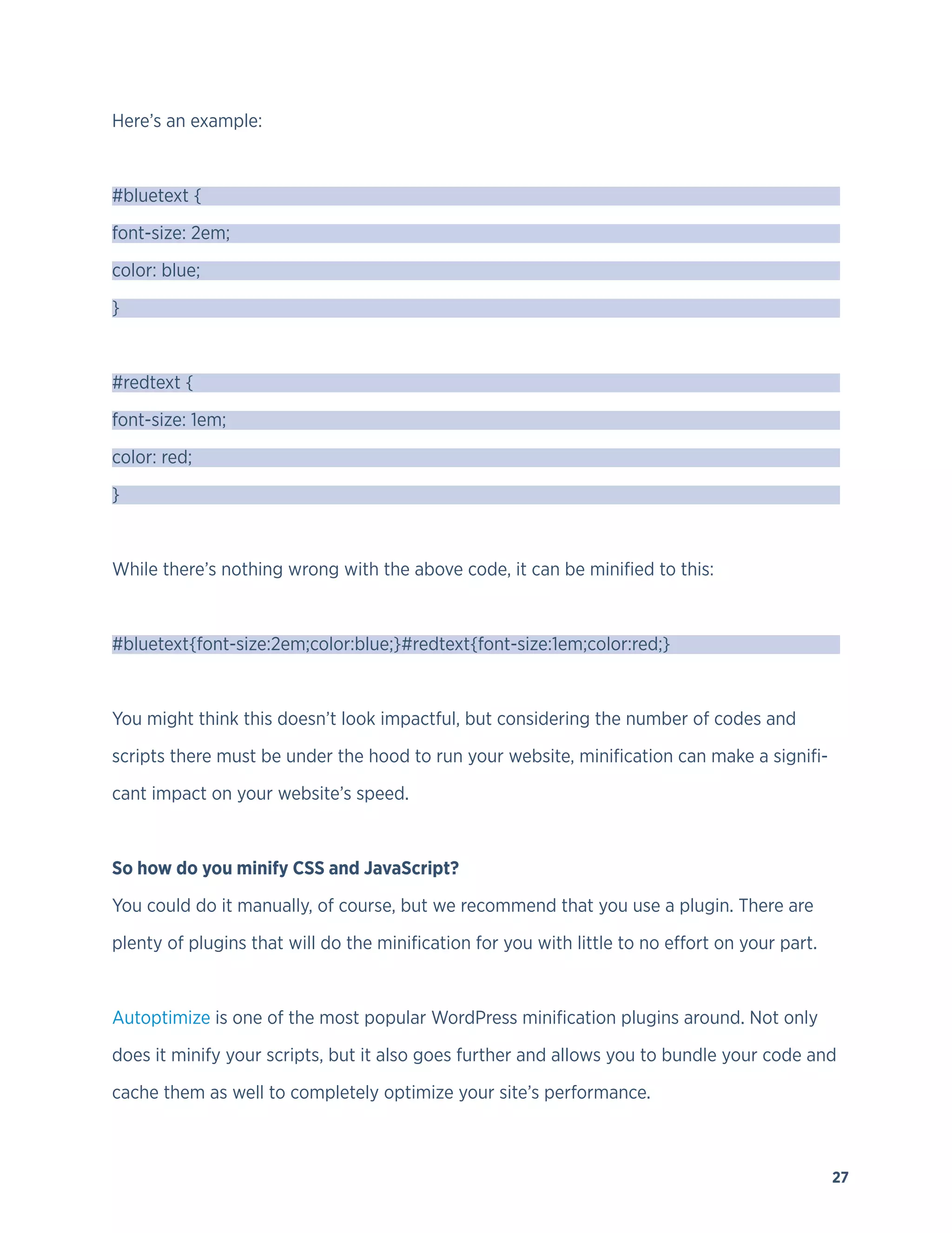 27
Here’s an example:
#bluetext {
font-size: 2em;
color: blue;
}
#redtext {
font-size: 1em;
color: red;
}
While there’s nothing wrong with the above code, it can be minified to this:
#bluetext{font-size:2em;color:blue;}#redtext{font-size:1em;color:red;}
You might think this doesn’t look impactful, but considering the number of codes and
scripts there must be under the hood to run your website, minification can make a signifi-
cant impact on your website’s speed.
So how do you minify CSS and JavaScript?
You could do it manually, of course, but we recommend that you use a plugin. There are
plenty of plugins that will do the minification for you with little to no effort on your part.
Autoptimize is one of the most popular WordPress minification plugins around. Not only
does it minify your scripts, but it also goes further and allows you to bundle your code and
cache them as well to completely optimize your site’s performance.
 