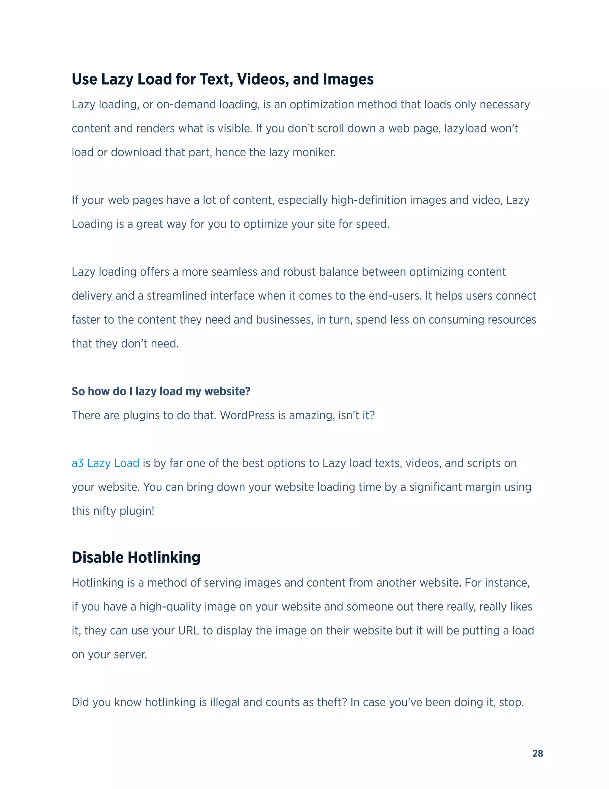 28
Use Lazy Load for Text, Videos, and Images
Lazy loading, or on-demand loading, is an optimization method that loads only necessary
content and renders what is visible. If you don’t scroll down a web page, lazyload won’t
load or download that part, hence the lazy moniker.
If your web pages have a lot of content, especially high-definition images and video, Lazy
Loading is a great way for you to optimize your site for speed.
Lazy loading offers a more seamless and robust balance between optimizing content
delivery and a streamlined interface when it comes to the end-users. It helps users connect
faster to the content they need and businesses, in turn, spend less on consuming resources
that they don’t need.
So how do I lazy load my website?
There are plugins to do that. WordPress is amazing, isn’t it?
a3 Lazy Load is by far one of the best options to Lazy load texts, videos, and scripts on
your website. You can bring down your website loading time by a significant margin using
this nifty plugin!
Disable Hotlinking
Hotlinking is a method of serving images and content from another website. For instance,
if you have a high-quality image on your website and someone out there really, really likes
it, they can use your URL to display the image on their website but it will be putting a load
on your server.
Did you know hotlinking is illegal and counts as theft? In case you’ve been doing it, stop.
 