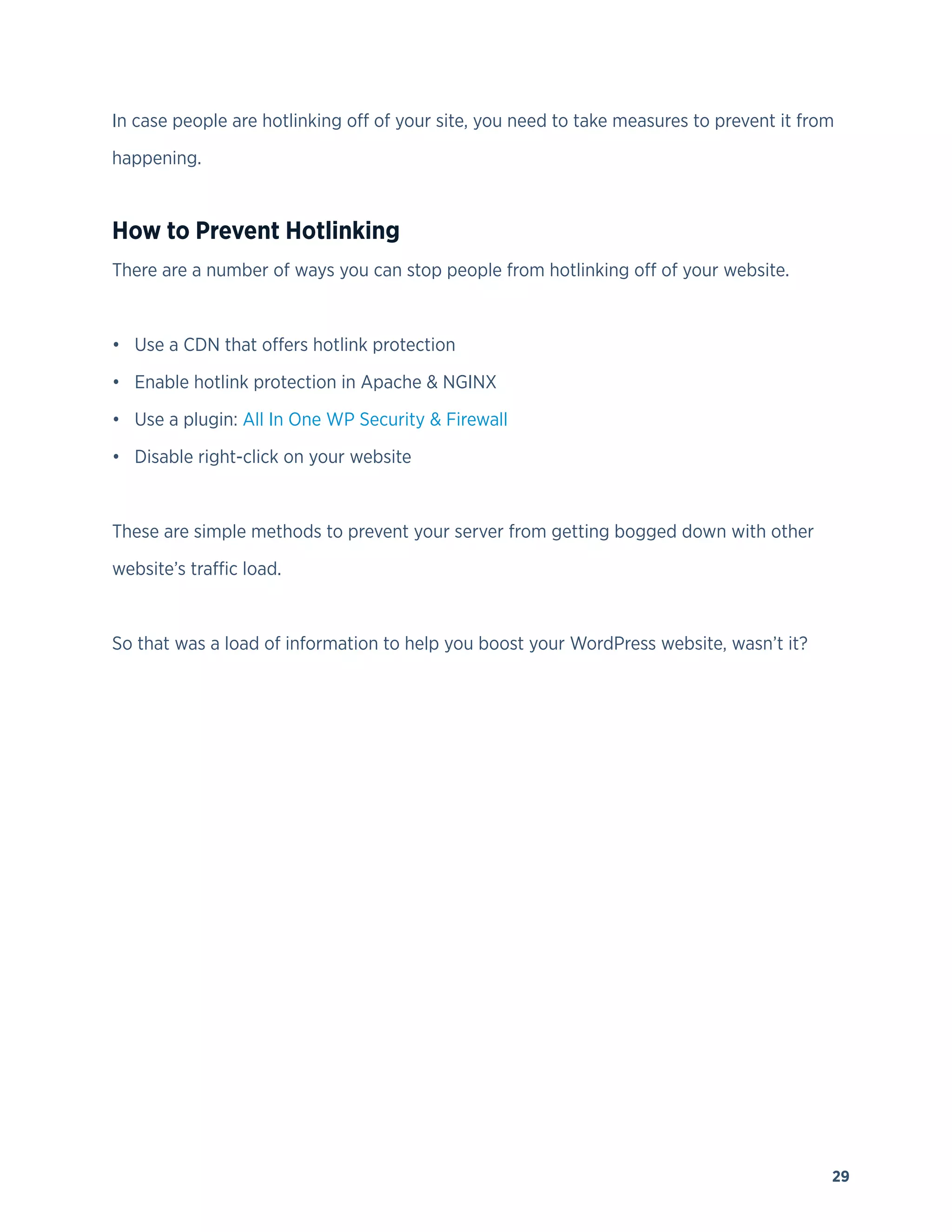 29
In case people are hotlinking off of your site, you need to take measures to prevent it from
happening.
How to Prevent Hotlinking
There are a number of ways you can stop people from hotlinking off of your website.
• Use a CDN that offers hotlink protection
• Enable hotlink protection in Apache & NGINX
• Use a plugin: All In One WP Security & Firewall
• Disable right-click on your website
These are simple methods to prevent your server from getting bogged down with other
website’s traffic load.
So that was a load of information to help you boost your WordPress website, wasn’t it?
 