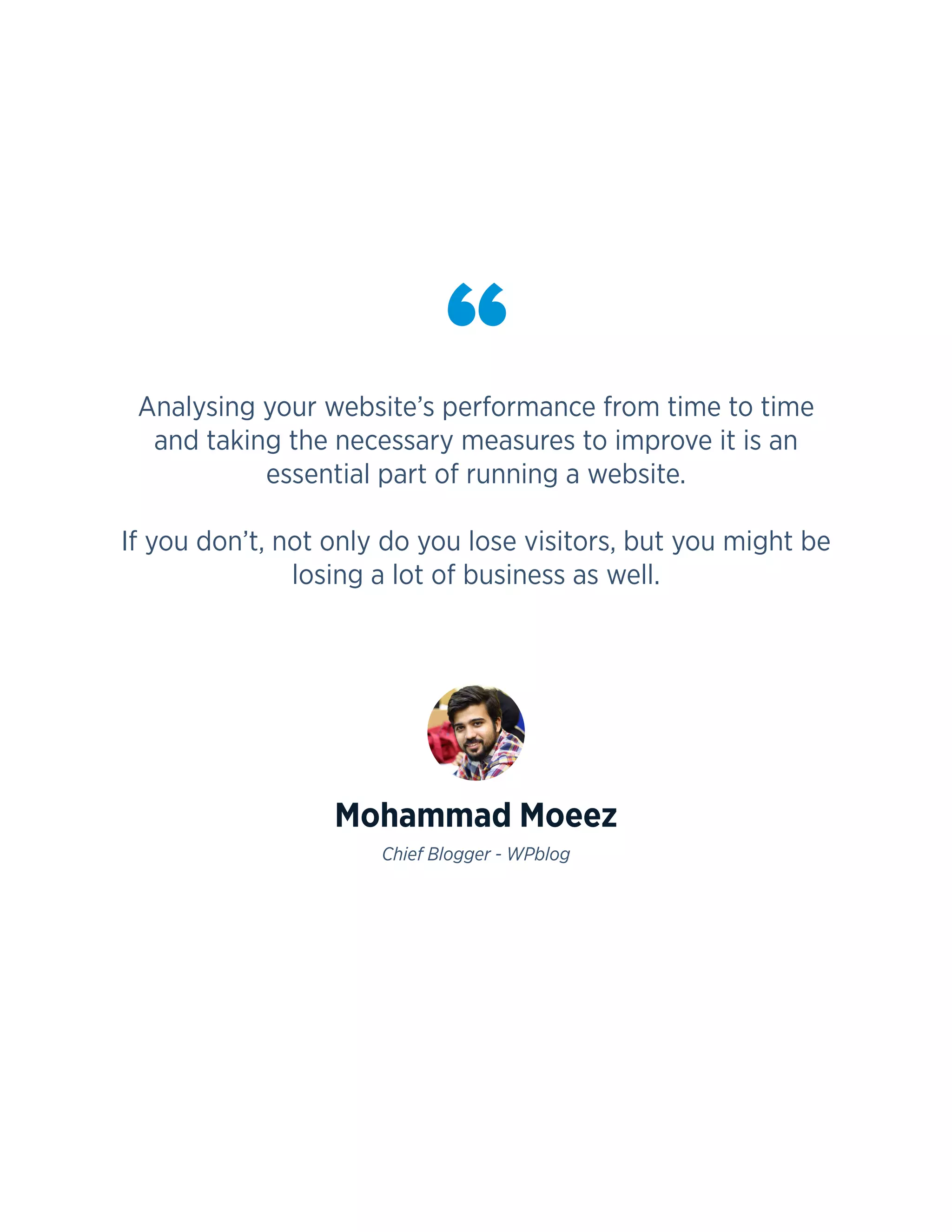 3
Analysing your website’s performance from time to time
and taking the necessary measures to improve it is an
essential part of running a website.
If you don’t, not only do you lose visitors, but you might be
losing a lot of business as well.
Mohammad Moeez
Chief Blogger - WPblog
“
 