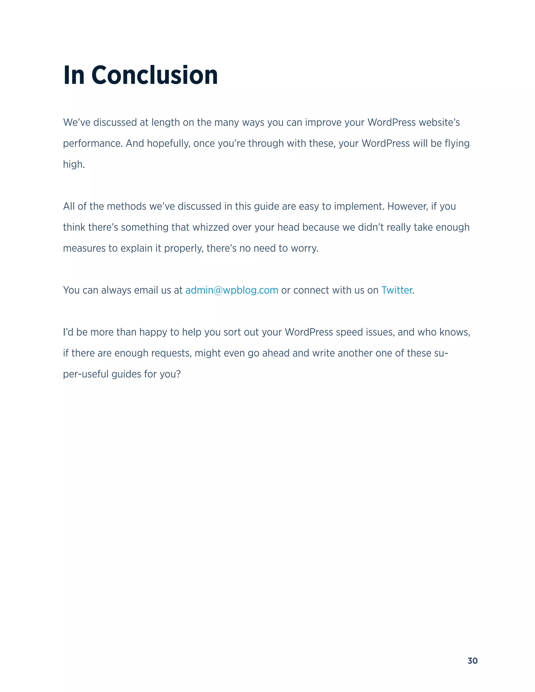 30
In Conclusion
We’ve discussed at length on the many ways you can improve your WordPress website’s
performance. And hopefully, once you’re through with these, your WordPress will be flying
high.
All of the methods we’ve discussed in this guide are easy to implement. However, if you
think there’s something that whizzed over your head because we didn’t really take enough
measures to explain it properly, there’s no need to worry.
You can always email us at admin@wpblog.com or connect with us on Twitter.
I’d be more than happy to help you sort out your WordPress speed issues, and who knows,
if there are enough requests, might even go ahead and write another one of these su-
per-useful guides for you?
 