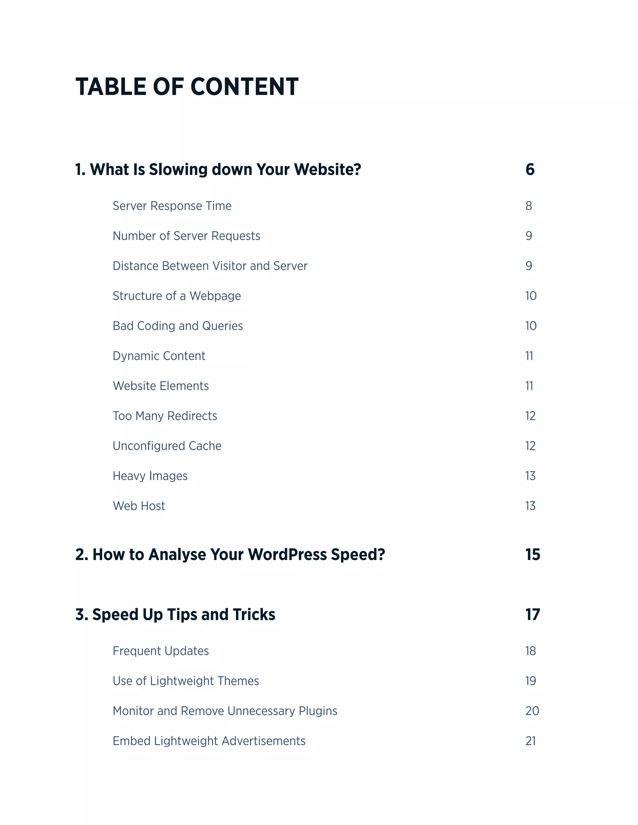 4
TABLE OF CONTENT
1. What Is Slowing down Your Website? 					 6
	Server Response Time								8
	Number of Server Requests								9
	Distance Between Visitor and Server						9
	Structure of a Webpage								10
	Bad Coding and Queries								10
	Dynamic Content									11
	Website Elements									11
	Too Many Redirects									12
	Unconfigured Cache									12
	Heavy Images									13
	Web Host										13
2. How to Analyse Your WordPress Speed? 				 15
3. Speed Up Tips and Tricks		 					 17
	Frequent Updates									18
	Use of Lightweight Themes								19
	Monitor and Remove Unnecessary Plugins						20
	Embed Lightweight Advertisements						21
 