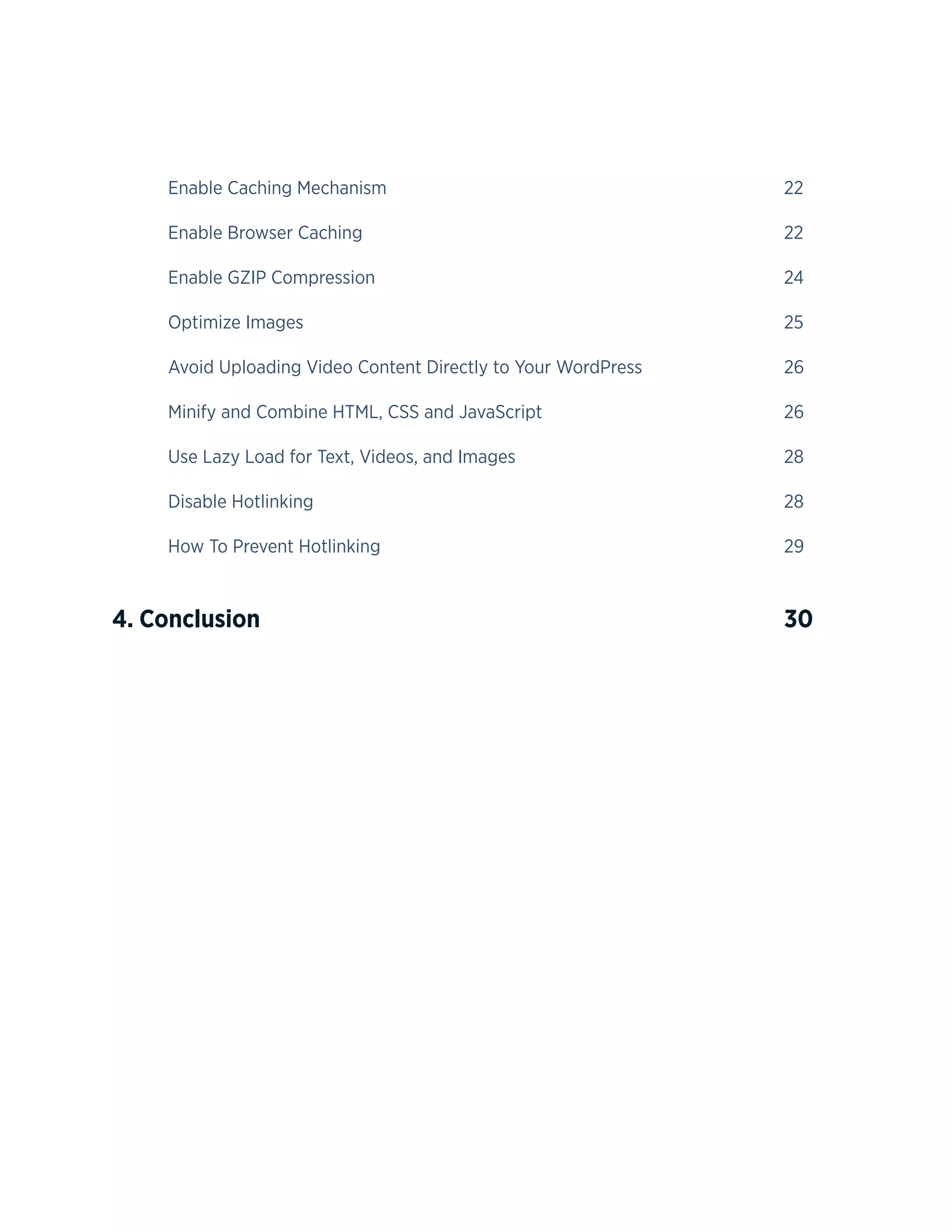 5
	Enable Caching Mechanism								22
	Enable Browser Caching								22
	Enable GZIP Compression								24
	Optimize Images									25
	 Avoid Uploading Video Content Directly to Your WordPress			 26
	 Minify and Combine HTML, CSS and JavaScript					 26
	 Use Lazy Load for Text, Videos, and Images					 28
	Disable Hotlinking									28
	How To Prevent Hotlinking								29
4. Conclusion					 					30
 