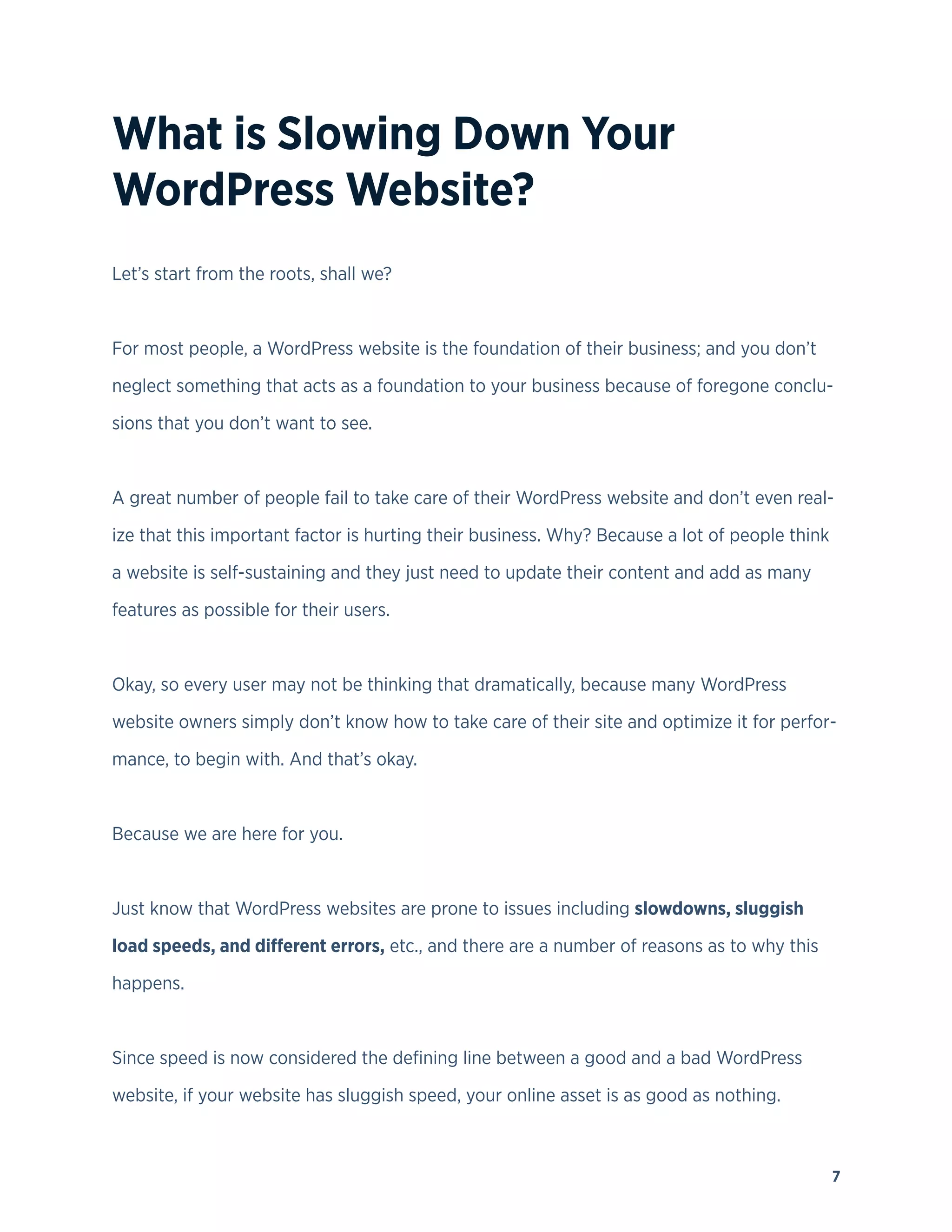 7
What is Slowing Down Your
WordPress Website?
Let’s start from the roots, shall we?
For most people, a WordPress website is the foundation of their business; and you don’t
neglect something that acts as a foundation to your business because of foregone conclu-
sions that you don’t want to see.
A great number of people fail to take care of their WordPress website and don’t even real-
ize that this important factor is hurting their business. Why? Because a lot of people think
a website is self-sustaining and they just need to update their content and add as many
features as possible for their users.
Okay, so every user may not be thinking that dramatically, because many WordPress
website owners simply don’t know how to take care of their site and optimize it for perfor-
mance, to begin with. And that’s okay.
Because we are here for you.
Just know that WordPress websites are prone to issues including slowdowns, sluggish
load speeds, and different errors, etc., and there are a number of reasons as to why this
happens.
Since speed is now considered the defining line between a good and a bad WordPress
website, if your website has sluggish speed, your online asset is as good as nothing.
 