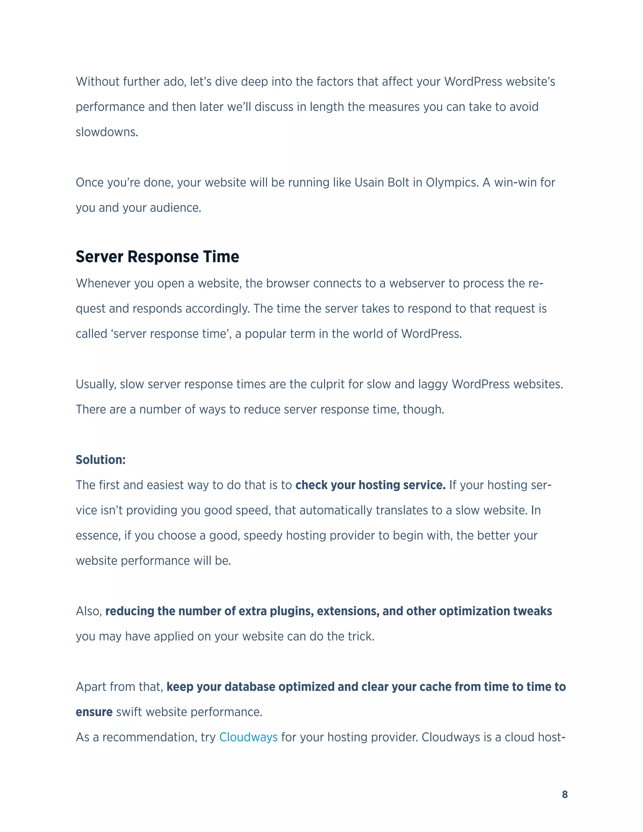 8
Without further ado, let’s dive deep into the factors that affect your WordPress website’s
performance and then later we’ll discuss in length the measures you can take to avoid
slowdowns.
Once you’re done, your website will be running like Usain Bolt in Olympics. A win-win for
you and your audience.
Server Response Time
Whenever you open a website, the browser connects to a webserver to process the re-
quest and responds accordingly. The time the server takes to respond to that request is
called ‘server response time’, a popular term in the world of WordPress.
Usually, slow server response times are the culprit for slow and laggy WordPress websites.
There are a number of ways to reduce server response time, though.
Solution:
The first and easiest way to do that is to check your hosting service. If your hosting ser-
vice isn’t providing you good speed, that automatically translates to a slow website. In
essence, if you choose a good, speedy hosting provider to begin with, the better your
website performance will be.
Also, reducing the number of extra plugins, extensions, and other optimization tweaks
you may have applied on your website can do the trick.
Apart from that, keep your database optimized and clear your cache from time to time to
ensure swift website performance.
As a recommendation, try Cloudways for your hosting provider. Cloudways is a cloud host-
 