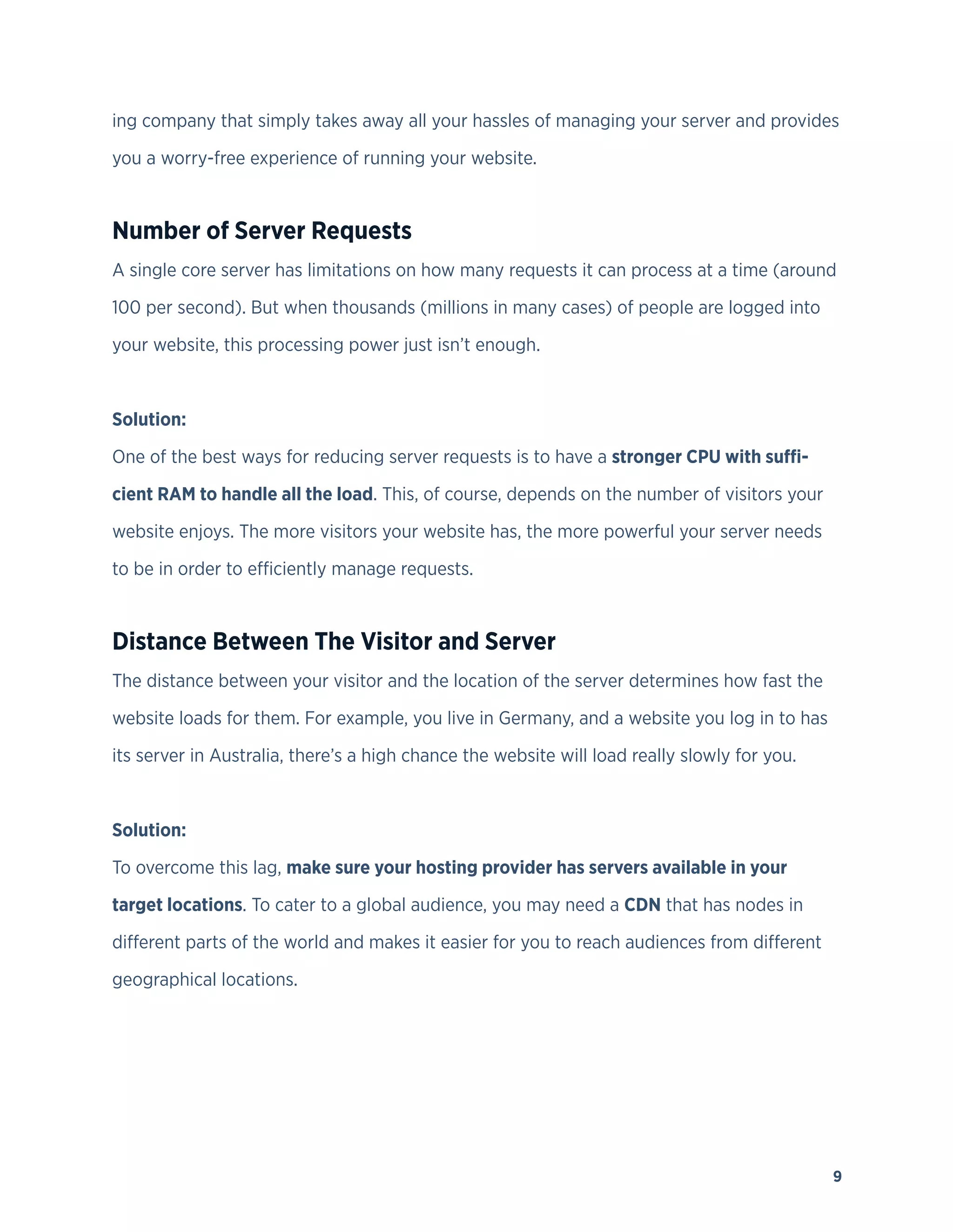 9
ing company that simply takes away all your hassles of managing your server and provides
you a worry-free experience of running your website.
Number of Server Requests
A single core server has limitations on how many requests it can process at a time (around
100 per second). But when thousands (millions in many cases) of people are logged into
your website, this processing power just isn’t enough.
Solution:
One of the best ways for reducing server requests is to have a stronger CPU with suffi-
cient RAM to handle all the load. This, of course, depends on the number of visitors your
website enjoys. The more visitors your website has, the more powerful your server needs
to be in order to efficiently manage requests.
Distance Between The Visitor and Server
The distance between your visitor and the location of the server determines how fast the
website loads for them. For example, you live in Germany, and a website you log in to has
its server in Australia, there’s a high chance the website will load really slowly for you.
Solution:
To overcome this lag, make sure your hosting provider has servers available in your
target locations. To cater to a global audience, you may need a CDN that has nodes in
different parts of the world and makes it easier for you to reach audiences from different
geographical locations.
 