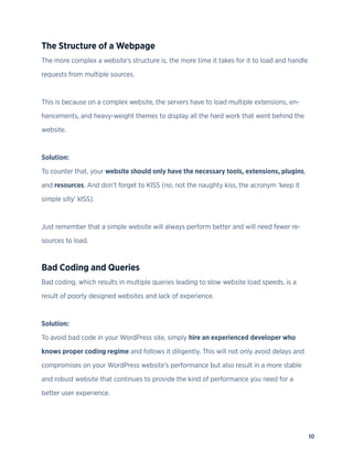 10
The Structure of a Webpage
The more complex a website’s structure is, the more time it takes for it to load and handle
requests from multiple sources.
This is because on a complex website, the servers have to load multiple extensions, en-
hancements, and heavy-weight themes to display all the hard work that went behind the
website.
Solution:
To counter that, your website should only have the necessary tools, extensions, plugins,
and resources. And don’t forget to KISS (no, not the naughty kiss, the acronym ‘keep it
simple silly’ kISS).
Just remember that a simple website will always perform better and will need fewer re-
sources to load.
Bad Coding and Queries
Bad coding, which results in multiple queries leading to slow website load speeds, is a
result of poorly designed websites and lack of experience.
Solution:
To avoid bad code in your WordPress site, simply hire an experienced developer who
knows proper coding regime and follows it diligently. This will not only avoid delays and
compromises on your WordPress website’s performance but also result in a more stable
and robust website that continues to provide the kind of performance you need for a
better user experience.
 