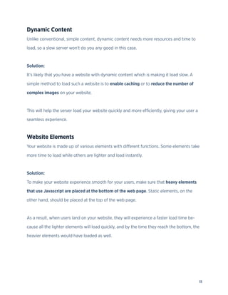 11
Dynamic Content
Unlike conventional, simple content, dynamic content needs more resources and time to
load, so a slow server won’t do you any good in this case.
Solution:
It’s likely that you have a website with dynamic content which is making it load slow. A
simple method to load such a website is to enable caching or to reduce the number of
complex images on your website.
This will help the server load your website quickly and more efficiently, giving your user a
seamless experience.
Website Elements
Your website is made up of various elements with different functions. Some elements take
more time to load while others are lighter and load instantly.
Solution:
To make your website experience smooth for your users, make sure that heavy elements
that use Javascript are placed at the bottom of the web page. Static elements, on the
other hand, should be placed at the top of the web page.
As a result, when users land on your website, they will experience a faster load time be-
cause all the lighter elements will load quickly, and by the time they reach the bottom, the
heavier elements would have loaded as well.
 