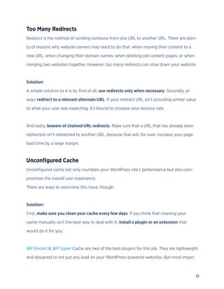 12
Too Many Redirects
Redirect is the method of sending someone from one URL to another URL. There are plen-
ty of reasons why website owners may need to do that: when moving their content to a
new URL; when changing their domain names; when deleting old content pages; or when
merging two websites together. However, too many redirects can slow down your website.
Solution:
A simple solution to it is to, first of all, use redirects only when necessary. Secondly, al-
ways redirect to a relevant alternate URL. If your redirect URL isn’t providing similar value
to what your user was expecting, it’s bound to increase your bounce rate.
And lastly, beware of chained URL redirects. Make sure that a URL that has already been
redirected isn’t redirected to another URL, because that will, for sure, increase your page
load time by a large margin.
Unconfigured Cache
Unconfigured cache not only crumbles your WordPress site’s performance but also com-
promises the overall user experience.
There are ways to overcome this issue, though.
Solution:
First, make sure you clean your cache every few days. If you think that cleaning your
cache manually isn’t the best way to deal with it, install a plugin or an extension that
would do it for you.
WP Rocket & WP Super Cache are two of the best plugins for this job. They are lightweight
and designed to not put any load on your WordPress-powered websites. But most impor-
 