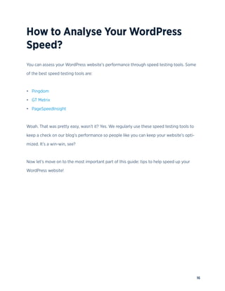 16
How to Analyse Your WordPress
Speed?
You can assess your WordPress website’s performance through speed testing tools. Some
of the best speed testing tools are:
• Pingdom
• GT Metrix
• PageSpeedInsight
Woah. That was pretty easy, wasn’t it? Yes. We regularly use these speed testing tools to
keep a check on our blog’s performance so people like you can keep your website’s opti-
mized. It’s a win-win, see?
Now let’s move on to the most important part of this guide: tips to help speed up your
WordPress website!
 